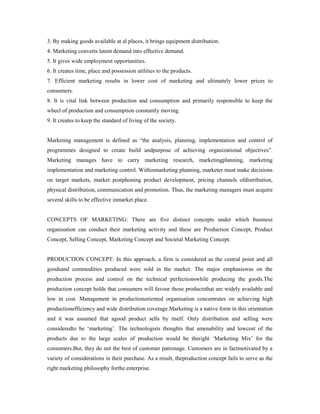 3. By making goods available at al places, it brings equipment distribution.
4. Marketing converts latent demand into effective demand.
5. It gives wide employment opportunities.
6. It creates time, place and possession utilities to the products.
7. Efficient marketing results in lower cost of marketing and ultimately lower prices to
consumers.
8. It is vital link between production and consumption and primarily responsible to keep the
wheel of production and consumption constantly moving.
9. It creates to keep the standard of living of the society.
Marketing management is defined as “the analysis, planning, implementation and control of
programmes designed to create build andpurpose of achieving organizational objectives”.
Marketing manages have to carry marketing research, marketingplanning, marketing
implementation and marketing control. Withinmarketing planning, marketer must make decisions
on target markets, market postphoning product development, pricing channels ofdistribution,
physical distribution, communication and promotion. Thus, the marketing managers must acquire
several skills to be effective inmarket place.
CONCEPTS OF MARKETING: There are five distinct concepts under which business
organisation can conduct their marketing activity and these are Production Concept, Product
Concept, Selling Concept, Marketing Concept and Societal Marketing Concept.
PRODUCTION CONCEPT: In this approach, a firm is considered as the central point and all
goodsand commodities produced were sold in the market. The major emphasiswas on the
production process and control on the technical perfectionswhile producing the goods.The
production concept holds that consumers will favour those productsthat are widely available and
low in cost. Management in productionoriented organisation concentrates on achieving high
productionefficiency and wide distribution coverage.Marketing is a native form in this orientation
and it was assumed that agood product sells by itself. Only distribution and selling were
consideredto be ‘marketing’. The technologists thoughts that amenability and lowcost of the
products due to the large scales of production would be theright ‘Marketing Mix’ for the
consumers.But, they do not the best of customer patronage. Customers are in factmotivated by a
variety of considerations in their purchase. As a result, theproduction concept fails to serve as the
right marketing philosophy forthe enterprise.
 