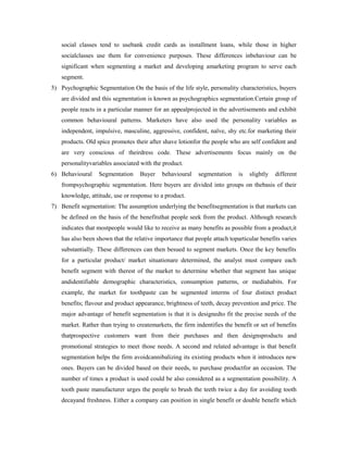 social classes tend to usebank credit cards as installment loans, while those in higher
socialclasses use them for convenience purposes. These differences inbehaviour can be
significant when segmenting a market and developing amarketing program to serve each
segment.
5) Psychographic Segmentation On the basis of the life style, personality characteristics, buyers
are divided and this segmentation is known as psychographics segmentation.Certain group of
people reacts in a particular manner for an appealprojected in the advertisements and exhibit
common behavioural patterns. Marketers have also used the personality variables as
independent, impulsive, masculine, aggressive, confident, naïve, shy etc.for marketing their
products. Old spice promotes their after shave lotionfor the people who are self confident and
are very conscious of theirdress code. These advertisements focus mainly on the
personalityvariables associated with the product.
6) Behavioural Segmentation Buyer behavioural segmentation is slightly different
frompsychographic segmentation. Here buyers are divided into groups on thebasis of their
knowledge, attitude, use or response to a product.
7) Benefit segmentation: The assumption underlying the benefitsegmentation is that markets can
be defined on the basis of the benefitsthat people seek from the product. Although research
indicates that mostpeople would like to receive as many benefits as possible from a product,it
has also been shown that the relative importance that people attach toparticular benefits varies
substantially. These differences can then besued to segment markets. Once the key benefits
for a particular product/ market situationare determined, the analyst must compare each
benefit segment with therest of the market to determine whether that segment has unique
andidentifiable demographic characteristics, consumption patterns, or mediahabits. For
example, the market for toothpaste can be segmented interms of four distinct product
benefits; flavour and product appearance, brightness of teeth, decay prevention and price. The
major advantage of benefit segmentation is that it is designedto fit the precise needs of the
market. Rather than trying to createmarkets, the firm indentifies the benefit or set of benefits
thatprospective customers want from their purchases and then designsproducts and
promotional strategies to meet those needs. A second and related advantage is that benefit
segmentation helps the firm avoidcannibalizing its existing products when it introduces new
ones. Buyers can be divided based on their needs, to purchase productfor an occasion. The
number of times a product is used could be also considered as a segmentation possibility. A
tooth paste manufacturer urges the people to brush the teeth twice a day for avoiding tooth
decayand freshness. Either a company can position in single benefit or double benefit which
 