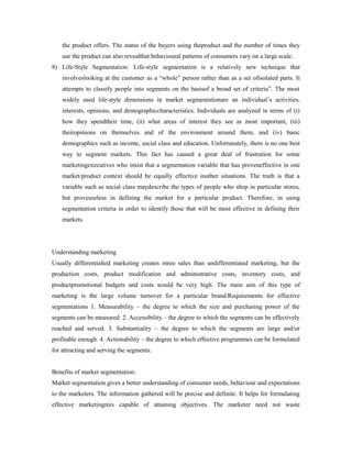 the product offers. The status of the buyers using theproduct and the number of times they
use the product can also revealthat behavioural patterns of consumers vary on a large scale.
8) Life-Style Segmentation: Life-style segmentation is a relatively new technique that
involveslooking at the customer as a “whole” person rather than as a set ofisolated parts. It
attempts to classify people into segments on the basisof a broad set of criteria”. The most
widely used life-style dimensions in market segmentationare an individual’s activities,
interests, opinions, and demographiccharacteristics. Individuals are analyzed in terms of (i)
how they spendtheir time, (ii) what areas of interest they see as most important, (iii)
theiropinions on themselves and of the environment around them, and (iv) basic
demographics such as income, social class and education. Unfortunately, there is no one best
way to segment markets. This fact has caused a great deal of frustration for some
marketingexecutives who insist that a segmentation variable that has proveneffective in one
market/product context should be equally effective inother situations. The truth is that a
variable such as social class maydescribe the types of people who shop in particular stores,
but proveuseless in defining the market for a particular product. Therefore, in using
segmentation criteria in order to identify those that will be most effective in defining their
markets.
Understanding marketing
Usually differentialted marketing creates mreo sales than undifferentiated marketing, but the
production costs, product modification and administrative costs, inventory costs, and
productpromotional budgets and costs would be very high. The main aim of this type of
marketing is the large volume turnover for a particular brand.Requirements for effective
segmentations 1. Measurability – the degree to which the size and purchasing power of the
segments can be measured. 2. Accessibility – the degree to which the segments can be effectively
reached and served. 3. Substantiality – the degree to which the segments are large and/or
profitable enough. 4. Actionability – the degree to which effective programmes can be formulated
for attracting and serving the segments.
Benefits of market segmentation:
Market segmentation gives a better understanding of consumer needs, behaviour and expectations
to the marketers. The information gathered will be precise and definite. It helps for formulating
effective marketingmix capable of attaining objectives. The marketer need not waste
 