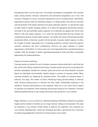 hismarketing effort over the entire area. The product development iscompatible with consumer
needs, pricing matches consumer expectations and promotional programmes are in tune with
consumer willingness to receive, assimilate and positively react to communications. Specifically,
segmentation analysis helps the marketing manager i) to design product lines that are consistent
with the demands of the market and that do not ignore important segments. To spot the first signs
of major trends in rapidly changing markets, ii) to direct the appropriate promotional attention
and funds to the most profitable market segments, iii) to determine the appeals that will be most
effective with each market segments, iv) to select the advertising media that best matches the
communication patterns of each market segment, v) to modify the timing of advertising and other
promotional efforts so that they coincide with the periods of greatest market response. In short,
the strength of market segmentation lies in matching productsto consumer needs that augment
consumer satisfaction and firm’s profitposition. However, the major limitation of market
segmentation is theinability of a firm to take care of all segmentation bases and theirinnumerous
variables. Still, the strengths of market segmentationoutweigh its limits and offers considerable
opportunities for marketexploitation.
Features of consumer marketing
Consumer goods are destined for use by ultimate consumers orhouse-holds and in such form that
they can be used without commercial processing. Consumer goods and services are purchased for
personal consumption. Demand for consumer goods and services are direct demand. Consumer
buyers are individuals and households. Impulse buying is common in consumer market. Many
consumer purchases are influenced by emotional factors. The number of consumer buyers is
relatively very large. The number of factors influencing buying decision-making is relatively
small. Decision-making process is informal and often simple. Relationship marketing is less
significant. Technical specifications are less important. Order size is very small. Service aspects
are generally less important. Direct marketing and personal selling are less important. Consumer
marketing depends heavily on mass media advertising. Sales promotion is very common.
Supply efficiency, is not as critical as in industrial marketing. Distribution channels are generally
lengthy and the numbers of resellers are very large. Systems selling are not important. The scope
for reciprocity is very limited. Vendor loyalty is relatively less important. Line extensions are
very common. Branding plays a great role. Packaging also plays a promotional role. Consumers
are dispersed geographically. Demand for consumer goods is price elastic.
 