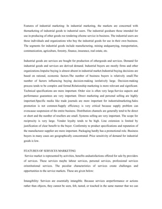 Features of industrial marketing: In industrial marketing, the markets are concerned with
themarketing of industrial goods to industrial users. The industrial goodsare those intended for
use in producing of other goods roe rendering ofsome service in business. The industrial users are
those individuals and organizations who buy the industrial goods for use in their own business.
The segments for industrial goods include manufacturing, mining andquarrying, transportation,
communication, agriculture, forestry, finance, insurance, real estate, etc.
Industrial goods are services are bought for production of othergoods and services. Demand for
industrial goods and services are derived demand. Industrial buyers are mostly firms and other
organizations.Impulse buying is almost absent in industrial market.Industrial buying decisions are
based on rational, economic factors.The number of business buyers is relatively small.The
number of factors influencing buying decision-making isrelatively large. Decision-making
process tends to be complex and formal.Relationship marketing is more relevant and significant.
Technical specifications are more important. Order size is often very large.Service aspects and
performance guarantees are very important. Direct marketing and personal selling are highly
important.Specific media like trade journals are more important for industrialmarketing.Sales
promotion is not common.Supply efficiency is very critical because supply problem can
evencause suspension of the entire business. Distribution channels are generally tend to be direct
or short and the number of resellers are small. Systems selling are very important. The scope for
reciprocity is very large. Vendor loyalty tends to be high. Line extension is limited by
justification of clear benefit to the buyer. Conformity to product specifications and reputation of
the manufacturer supplier are more important. Packaging hardly has a promotional role. Business
buyers in many cases are geographically concentrated. Price sensitivity of demand for industrial
goods is low.
FEATURES OF SERVICES MARKETING
Service market is represented by activities, benefits andsatisfactions offered for sale by providers
of services. These services maybe labour services, personal services, professional services
orinstitutional services. The peculiar characteristics of services create challenges and
opportunities to the service markets. These are given below:
Intangibility: Services are essentially intangible. Because services areperformance or actions
rather than objects, they cannot be seen, felt, tasted, or touched in the same manner that we can
 