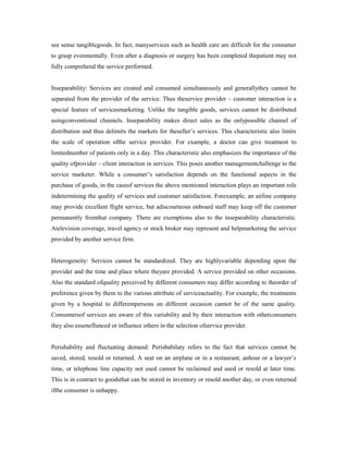 see sense tangiblegoods. In fact, manyservices such as health care are difficult for the consumer
to grasp evenmentally. Even after a diagnosis or surgery has been completed thepatient may not
fully comprehend the service performed.
Inseparability: Services are created and consumed simultaneously and generallythey cannot be
separated from the provider of the service. Thus theservice provider – customer interaction is a
special feature of servicesmarketing. Unlike the tangible goods, services cannot be distributed
usingconventional channels. Inseparability makes direct sales as the onlypossible channel of
distribution and thus delimits the markets for theseller’s services. This characteristic also limits
the scale of operation ofthe service provider. For example, a doctor can give treatment to
limitednumber of patients only in a day. This characteristic also emphasizes the importance of the
quality ofprovider – client interaction in services. This poses another managementchallenge to the
service marketer. While a consumer’s satisfaction depends on the functional aspects in the
purchase of goods, in the caseof services the above mentioned interaction plays an important role
indetermining the quality of services and customer satisfaction. Forexample, an airline company
may provide excellent flight service, but adiscourteous onboard staff may keep off the customer
permanently fromthat company. There are exemptions also to the inseparability characteristic.
Atelevision coverage, travel agency or stock broker may represent and helpmarketing the service
provided by another service firm.
Heterogeneity: Services cannot be standardized. They are highlyvariable depending upon the
provider and the time and place where theyare provided. A service provided on other occasions.
Also the standard ofquality perceived by different consumers may differ according to theorder of
preference given by them to the various attribute of serviceactuality. For example, the treatments
given by a hospital to differentpersons on different occasion cannot be of the same quality.
Consumersof services are aware of this variability and by their interaction with otherconsumers
they also esseneflunced or influence others in the selection ofservice provider.
Perishability and fluctuating demand: Perisbabilaty refers to the fact that services cannot be
saved, stored, resold or returned. A seat on an airplane or in a restaurant, anhour or a lawyer’s
time, or telephone line capacity not used cannot be reclaimed and used or resold at later time.
This is in contract to goodsthat can be stored in inventory or resold another day, or even returned
ifthe consumer is unhappy.
 