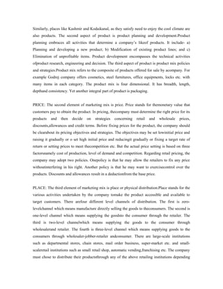 Similarly, places like Kashmir and Kodaikanal, as they satisfy need to enjoy the cool climate are
also products. The second aspect of product is product planning and development.Product
planning embraces all activities that determine a company’s likeof products. It include- a)
Planning and developing a new product; b) Modification of existing product lines; and c)
Elimination of unprofitable items. Product development encompasses the technical activities
ofproduct research, engineering and decision. The third aspect of product is product mix policies
and strategies.Product mix refers to the composite of products offered for sale by acompany. For
example Godrej company offers cosmetics, steel furnitures, office equipments, locks etc. with
many items in each category. The product mix is four dimensional. It has breadth, length,
depthand consistency. Yet another integral part of product is packaging.
PRICE: The second element of marketing mix is price. Price stands for themonetary value that
customers pay to obtain the product. In pricing, thecompany must determine the right price for its
products and then decide on strategies concerning retail and wholesale prices,
discounts,allowances and credit terms. Before fixing prices for the product, the company should
be clearabout its pricing objectives and strategies. The objectives may be set lowinitial price and
raising it gradually or o set high initial price and reducingit gradually or fixing a target rate of
return or setting prices to meet thecompetition etc. But the actual price setting is based on three
factorsnamely cost of production, level of demand and competition. Regarding retail pricing, the
company may adopt two policies. Onepolicy is that he may allow the retailers to fix any price
withoutinterfering in his right. Another policy is that he may want to exercisecontrol over the
products. Discounts and allowances result in a deductionfrom the base price.
PLACE: The third element of marketing mix is place or physical distribution.Place stands for the
various activities undertaken by the company tomake the product accessible and available to
target customers. There arefour different level channels of distribution. The first is zero-
levelchannel which means manufacture directly selling the goods to theconsumers. The second is
one-level channel which means supplying the goodsto the consumer through the retailer. The
third is two-level channelwhich means supplying the goods to the consumer through
wholesalerand retailer. The fourth is three-level channel which means supplying goods to the
consumers through wholesaler-jobber-retailer andconsumer. There are large-scale institutions
such as departmental stores, chain stores, mail order business, super-market etc. and small-
scaleretail institutions such as small retail shop, automatic vending,franchising etc. The company
must chose to distribute their productsthrough any of the above retailing institutions depending
 