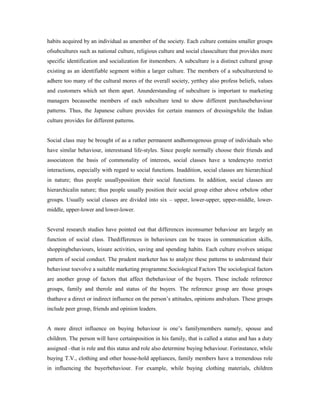 habits acquired by an individual as amember of the society. Each culture contains smaller groups
ofsubcultures such as national culture, religious culture and social classculture that provides more
specific identification and socialization for itsmembers. A subculture is a distinct cultural group
existing as an identifiable segment within a larger culture. The members of a subculturetend to
adhere too many of the cultural mores of the overall society, yetthey also profess beliefs, values
and customers which set them apart. Anunderstanding of subculture is important to marketing
managers becausethe members of each subculture tend to show different purchasebehaviour
patterns. Thus, the Japanese culture provides for certain manners of dressingwhile the Indian
culture provides for different patterns.
Social class may be brought of as a rather permanent andhomogenous group of individuals who
have similar behaviour, interestsand life-styles. Since people normally choose their friends and
associateon the basis of commonality of interests, social classes have a tendencyto restrict
interactions, especially with regard to social functions. Inaddition, social classes are hierarchical
in nature; thus people usuallyposition their social functions. In addition, social classes are
hierarchicalin nature; thus people usually position their social group either above orbelow other
groups. Usually social classes are divided into six – upper, lower-upper, upper-middle, lower-
middle, upper-lower and lower-lower.
Several research studies have pointed out that differences inconsumer behaviour are largely an
function of social class. Thedifferences in behaviours can be traces in communication skills,
shoppingbehaviours, leisure activities, saving and spending habits. Each culture evolves unique
pattern of social conduct. The prudent marketer has to analyze these patterns to understand their
behaviour toevolve a suitable marketing programme.Sociological Factors The sociological factors
are another group of factors that affect thebehaviour of the buyers. These include reference
groups, family and therole and status of the buyers. The reference group are those groups
thathave a direct or indirect influence on the person’s attitudes, opinions andvalues. These groups
include peer group, friends and opinion leaders.
A more direct influence on buying behaviour is one’s familymembers namely, spouse and
children. The person will have certainposition in his family, that is called a status and has a duty
assigned –that is role and this status and role also determine buying behaviour. Forinstance, while
buying T.V., clothing and other house-hold appliances, family members have a tremendous role
in influencing the buyerbehaviour. For example, while buying clothing materials, children
 