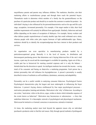 mayinfluence parents and parents may influence children. The marketers, therefore, aim their
marketing efforts to reachreference groups and through them reach the potential buyers.
Themarketer needs to determine which member of a family has the greaterinfluence on the
purchase of a particular product and should try to reachto the customer to market his product. An
individual’s buying is also influenced by his personalcharacteristics such as his age and life cycle
stage, occupation, invomeand personality. For example, if the target market is kids, their food
andother requirements will certainly be different from aged people. Similarly, behaviour and need
differs depending on the nature of occupation of thebuyers. For example, factory workers and
other defence people requirefootwear of mainly durable type that could withstand serve strain,
whereas people with white color jobs require footwear of light andfashionable type. Hence,
marketers should by to identify the occupationalgroups that have interest in their products and
services.
An organisation can even specialize in manufacturing products needed by a
particularoccupational group. Basically it is the level of income, its distribution and
theconsequent purchasing power that determines one’s buying behaviour.Out of the one’s total
income, a part may be saved and the remainingpart is available for spending. Again out of this, a
sizable part has to bereserved for meeting essential expenses and it is only the balance –
theindividual has the discretion to spend. An intelligent marketer has towatch the income – saving
trend of his consumer and basing on thatevolve a marketing programme. Each person has a
distinct personality that will influence his buyingbehaviour. A person’s personality is usually
described in terms of suchtraits as self-confidence, dominance, autonomy and adaptability.
Personality can be a useful variable in analyzing consumer behaviour. Psychological Factors
Psychological characteristics play the largest and most enduringrile in influencing the buyer
behaviour. A person’s buying choices reinfluenced by four major psychological processes –
motivation, perception, learning and attitudes. Motivation is the ‘why’ of behaviour. According to
one writer, “motivation refers to the drives, urges, wishes or desire which initiatethe sequence of
the events knows as behaviour”. Motivation may beconscious or subconscious – a force that
underlines behaviour. It is thecomplex network of psychological and physiological mechanism.
Motivescan be instinctive or learned; conscious or unconscious, rational or irrational.
At times, the marketing analyst must look beyond the apparent reason why an individual
purchased a productin order to find the real reason. Only through special methods of probingsuch
 