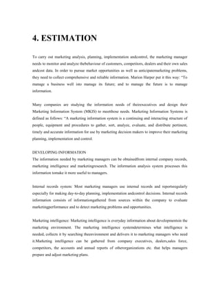 4. ESTIMATION
To carry out marketing analysis, planning, implementation andcontrol, the marketing manager
needs to monitor and analyze thebehaviour of customers, competitors, dealers and their own sales
andcost data. In order to pursue market opportunities as well as anticipatemarketing problems,
they need to collect comprehensive and reliable information. Marion Harper put it this way: “To
manage a business well isto manage its future; and to manage the future is to manage
information.
Many companies are studying the information needs of theirexecutives and design their
Marketing Information System (MKIS) to meetthose needs. Marketing Information Systems is
defined as follows: “A marketing information system is a continuing and interacting structure of
people, equipment and procedures to gather, sort, analyze, evaluate, and distribute pertinent,
timely and accurate information for use by marketing decision makers to improve their marketing
planning, implementation and control.
DEVELOPING INFORMATION
The information needed by marketing managers can be obtainedfrom internal company records,
marketing intelligence and marketingresearch. The information analysis system processes this
information tomake it more useful to managers.
Internal records system: Most marketing managers use internal records and reportsregularly
especially for making day-to-day planning, implementation andcontrol decisions. Internal records
information consists of informationgathered from sources within the company to evaluate
marketingperformance and to detect marketing problems and opportunities.
Marketing intelligence: Marketing intelligence is everyday information about developmentsin the
marketing environment. The marketing intelligence systemdetermines what intelligence is
needed, collects it by searching theenvironment and delivers it to marketing managers who need
it.Marketing intelligence can be gathered from company executives, dealers,sales force,
competitors, the accounts and annual reports of otherorganizations etc. that helps managers
prepare and adjust marketing plans.
 