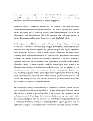 Marketing research: Marketing Research is used to identify and define marketing opportunities
and problems: to generate, refine and evaluate marketing actions; to monitor marketing
performance and to improve understanding of the marketing process.
Information analysis: Information gathered by the company’s marketing intelligence
andmarketing research systems require detailed analysis. This includes use of advanced statistical
analysis. Information analysis might also involve acollection of mathematical models that will
help marketers make betterdecisions. Each model represents some real system, process, or
outcome.These models can help answer the questions of what, if and which is best.
Distributing information: The information gathered through marketing intelligence andmarketing
research must be distributed to the marketing managers at theright time. Most companies have
centralized marketing informationsystems that provide managers with regular performance
reports, intelligence updates, and reports of research studies. Mangers need theseroutine reports
for making regular planning, implementation, and controldecisions. Developments in information
technology have caused a revolutionin information distribution. With recent advances in
computers, softwareand telecommunication, most companies are decentralizing theirmarketing
information systems. In many companies marketing managershave direct access to the
information network through personalcomputers and other means. From any location, they can
obtain information from internal records or outside information services, analyze the information
using statistical packages and models, prepare reports on a work processor or desk-top publishing
system, andcommunicate with orders in the network through electroniccommunications. Such
systems offer exciting prospects. They allow the managers to get the information they needed
directly and quickly and to tailor it totheir own needs.
Marketing research: Marketing basically consists of identifying the consumers andsatisfying them
in the best possible way. Marketing research plays a keyrole in this process. Marketing research
helps the firm to acquire a betterunderstanding of the consumer, the competition and the
marketingenvironment. It also helps the formulation of right marketing mix, which includes
decisions on product, price, place and promotion. The conduct of marketing research has become
so complex due toincreasing complexity of marketing and hence requires specialized skills and
sophisticated techniques. Marketing research has been variously defined by marketing researches.
 