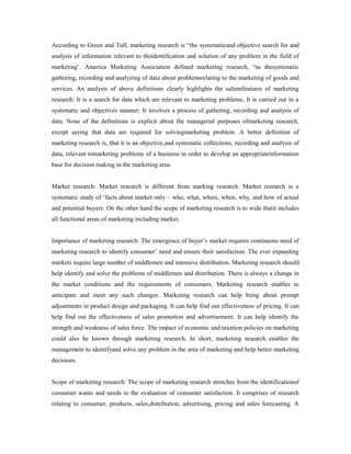 According to Green and Tull, marketing research is “the systematicand objective search for and
analysis of information relevant to theidentification and solution of any problem in the field of
marketing’. America Marketing Association defined marketing research, “as thesystematic
gathering, recording and analyzing of data about problemsrelating to the marketing of goods and
services. An analysis of above definitions clearly highlights the salientfeatures of marketing
research: It is a search for data which are relevant to marketing problems; It is carried out in a
systematic and objectives manner; It involves a process of gathering, recording and analysis of
data. None of the definitions is explicit about the managerial purposes ofmarketing research,
except saying that data are required for solvingmarketing problem. A better definition of
marketing research is, that it is an objective,and systematic collections, recording and analysis of
data, relevant tomarketing problems of a business in order to develop an appropriateinformation
base for decision making in the marketing area.
Market research: Market research is different from marking research. Market research is a
systematic study of ‘facts about market only – who, what, where, when, why, and how of actual
and potential buyers. On the other hand the scope of marketing research is to wide thatit includes
all functional areas of marketing including market.
Importance of marketing research: The emergence of buyer’s market requires continuous need of
marketing research to identify consumer’ need and ensure their satisfaction. The ever expanding
markets require large number of middlemen and intensive distribution. Marketing research should
help identify and solve the problems of middlemen and distribution. There is always a change in
the market conditions and the requirements of consumers. Marketing research enables to
anticipate and meet any such changes. Marketing research can help bring about prompt
adjustments in product design and packaging. It can help find out effectiveness of pricing. It can
help find out the effectiveness of sales promotion and advertisement. It can help identify the
strength and weakness of sales force. The impact of economic and taxation policies on marketing
could also be known through marketing research. In short, marketing research enables the
management to identifyand solve any problem in the area of marketing and help better marketing
decisions.
Scope of marketing research: The scope of marketing research stretches from the identificationof
consumer wants and needs to the evaluation of consumer satisfaction. It comprises of research
relating to consumer, products, sales,distribution, advertising, pricing and sales forecasting. A
 