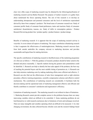 clear view ofthe scope of marketing research may be obtained by the followingclassification of
marketing research activity.Market Research The purpose of market research is to gather facts
about marketsand the forces operating therein. The aim of this research is to develop an
understanding aboutpresent and potential consumers and the level of satisfaction expectedand
derived by them from company’s products. The broad areas of consumer research are: Study of
consumer profile Study of consumer brand preferences, tastes and reactions Study of consumer
satisfaction/ dissatisfaction, reasons, etc. Study of shifts in consumption patterns / Product
Research Reviewing product line / product quality / product features / product design.
Benefits of marketing research: It is apparent that the scope of marketing research activity is
verywide. It covers almost all aspects of marketing. The major contribution ofmarketing research
is that it augments the effectiveness of marketingdecisions. Marketing research uncovers facts
from both outside andwithin the company relevant to marketing decisions and provides
asustainable and logical base for making decisions.
The specific contributions of marketing research to theeffectiveness of the marketing programme
of a firm are as follows: 1. With the guidance of research, products should be better suited to the
demand and prices reasonably. 2. Specific markets having the greatest sales potentialities could
be identified. 3. Research can help to identify the best sales appeal of the products, the best way
of reaching the potential buyers and the most suitable timing of promotion etc. 4. Research can
also help minimize marketing costs by making marketing efforts more efficient and effective. 5.
Research can also find out the effectiveness of sales force management such as right selection
procedure, effective training programmes, scientific compensation schemes and effective control
mechanisms. The contributions of marketing research are considerable. It facilitates both the
decision-making and the operational tasks of marketing management effective and efficient and
thereby contributes to consumer’s satisfaction and organization’s efficiency.
Limitations of marketing research: The marketing research is not without its share of limitations.
1. Marketing Research cannot provide complete answer to the problems because there are many
intervening variables which are difficult to be controlled. 2. Some marketing problems do not
lend themselves to valid research conclusions due to limitations of tools and techniques involved.
There are many intangible and variables operating which are difficult to be measured. 3. In a fast
changing environment, the data collected become obsolete soon and the research findings based
 