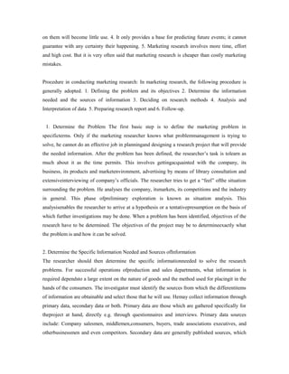 on them will become little use. 4. It only provides a base for predicting future events; it cannot
guarantee with any certainty their happening. 5. Marketing research involves more time, effort
and high cost. But it is very often said that marketing research is cheaper than costly marketing
mistakes.
Procedure in conducting marketing research: In marketing research, the following procedure is
generally adopted. 1. Defining the problem and its objectives 2. Determine the information
needed and the sources of information 3. Deciding on research methods 4. Analysis and
Interpretation of data 5. Preparing research report and 6. Follow-up.
1. Determine the Problem The first basic step is to define the marketing problem in
specificterms. Only if the marketing researcher knows what problemmanagement is trying to
solve, he cannot do an effective job in planningand designing a research project that will provide
the needed information. After the problem has been defined, the researcher’s task is tolearn as
much about it as the time permits. This involves gettingacquainted with the company, its
business, its products and marketenvironment, advertising by means of library consultation and
extensiveinterviewing of company’s officials. The researcher tries to get a “feel” ofthe situation
surrounding the problem. He analyses the company, itsmarkets, its competitions and the industry
in general. This phase ofpreliminary exploration is known as situation analysis. This
analysisenables the researcher to arrive at a hypothesis or a tentativepresumption on the basis of
which further investigations may be done. When a problem has been identified, objectives of the
research have to be determined. The objectives of the project may be to determineexactly what
the problem is and how it can be solved.
2. Determine the Specific Information Needed and Sources ofInformation
The researcher should then determine the specific informationneeded to solve the research
problems. For successful operations ofproduction and sales departments, what information is
required dependsto a large extent on the nature of goods and the method used for placingit in the
hands of the consumers. The investigator must identify the sources from which the differentitems
of information are obtainable and select those that he will use. Hemay collect information through
primary data, secondary data or both. Primary data are those which are gathered specifically for
theproject at hand, directly e.g. through questionnaires and interviews. Primary data sources
include: Company salesmen, middlemen,consumers, buyers, trade associations executives, and
otherbusinessmen and even competitors. Secondary data are generally published sources, which
 