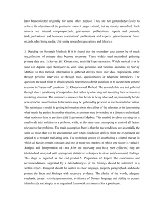 have beencollected originally for some other purpose. They are not gatheredspecifically to
achieve the objectives of the particular research project athand, but are already assembled. Such
sources are internal companyrecords; government publiscations; reports and journals,
trade,professional and business associations’ publications and reports, privatebusiness firms’
records, advertising media, University researchorganizations, and libraries.
3. Deciding on Research Methods If it is found that the secondary data cannot be of much
use,collection of primary data become necessary. These widely used methodsof gathering
primary data are: (i) Survey, (ii) Observation, and (iii) Experimentation. Which method is to be
used will depend upon theobjectives, cost, time, personnel and facilities available. (i) Survey
Method: In this method, information is gathered directly from individual respondents, either
through personal interviews or through mail, questionnaires or telephone interviews. The
questions are used either to obtain specific responses to direct questions or to secure more general
response to “open end” questions. (ii) Observational Method: The research data are not gathered
through direct questioning of respondents but rather by observing and recording their actions in a
marketing situation. The customer is unaware that he/she is being observed, so presumably he/she
acts in his/her usual fashion. Information may be gathered by personal or mechanical observation.
This technique is useful in getting information about the caliber of the salesman or in determining
what brands he pushes. In another situation, a customer may be watched at a distance and noticed,
what motivates him to purchase (iii) Experimental Method: This method involves carrying out a
small-scale trial solution to a problem, while, at the same time, attempting to control all factors
relevant to the problems. The main assumption here is that the test conditions are essentially the
same as those that will be encountered later when conclusion derived from the experiment are
applied to a broader marketing area. The technique consist of establishing a control market in
which all factors remain constant and one or more test markets in which one factor is varied.4.
Analysis and Interpretation of Data After the necessary data have been collected, they are
tabulatedand analyzed with appropriate statistical techniques to draw conclusionsand findings.
This stage is regarded as the end product.5. Preparation of Report The conclusions and
recommendations, supported by a detailedanalysis of the findings should be submitted in a
written report. Thereport should be written in clear language, properly paragraphed, andshould
present the facts and findings with necessary evidence. The choice of the words, adequate
emphasis, correct statisticalpresentation, avoidance of flowery language and ability to express
ideasdirectly and simply in an organized framework are essential for a goodreport.
 