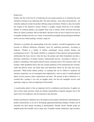 Product mix:
Product, the first of the four Ps of marketing mix has unique positions as it constitutes the most
substantive element in any marketing offer. The other elements – price, place and promotion – are
normally employed to make the product offering unique and distinct. Product is, thus, the number
one weapon in the marketer’s arsenal. Product is complex concept which has to be carefully
defined. In common parlance, any tangible items such as textiles, books, television and many
others are called as products. But an individual’s decision to buy an item is based on not only on
its tangible attributes but also on a variety of associated non-tangible and psychological attributes
such as services, brand, package, warranty, image etc.
Therefore, to crystallize the understanding of the term ‘product’, itwould be appropriate to take
recourse to different definitions of‘product’ given by marketing practioners. According to
Alderson, “Product is a bundle of utilities consistingof various product features and
accompanying service”. The bundle ofutilities is composed of those physical and psychological
attributesthat the buyer receiver when the buys the product and which themarketer provides a
particular combination of product features andassociated services. According to Schwarz, “a
product is something a firm markets thatwill satisfy a personal want or fill a business need”, and
includes “allthe peripheral factors that may include reputation of the manufacturer,the warranty,
credit and delivery terms, the brand name and thecourtesy shown by the sales and service
personnel.” Philip Kotler defines product ‘as anything that can be offered to amarketer for
attention, acquisition, use of consumption that mightsatisfy a want or need. It includes physical
object, services persons, places organizations and ideas. The perusal of above definitions it is
revealed that a product is not only an tangible entity, but also the intangible services such
asprestige, image etc. form an integral part of the product.
A sound product policy is thus an important tool for coordination and directions. It applies not
only to those major decisions which are ultimate responsibility of general managers also to the
many lower level employees who also take day to day decisions.
Product classification: Marketers have developed several product classification schemesbased on
product characteristics as an aid to developing appropriatemarketing strategies. Product can be
classified into three groups according to theirdurability: Durable Goods: Durable goods are
tangible goods that normally survive many users. Examples include refrigerators, tape recorders,
 