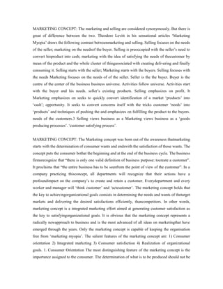 MARKETING CONCEPT: The marketing and selling are considered synonymously. But there is
great of difference between the two. Theodore Levitt in his sensational articles ‘Marketing
Myopia’ draws the following contrast betweenmarketing and selling. Selling focuses on the needs
of the seller; marketing on the needsof the buyer. Selling is preoccupied with the seller’s need to
convert hisproduct into cash; marketing with the idea of satisfying the needs of thecustomer by
mean of the product and the whole cluster of thingassociated with creating delivering and finally
consuming it. Selling starts with the seller; Marketing starts with the buyers. Selling focuses with
the needs Marketing focuses on the needs of of the seller. Seller is the the buyer. Buyer is the
centre of the center of the business business universe. Activities follow universe. Activities start
with the buyer and his needs. seller’s existing products. Selling emphasizes on profit. It
Marketing emphasizes on seeks to quickly convert identification of a market ‘products’ into
‘cash’; opportunity. It seeks to convert concerns itself with the tricks customer ‘needs’ into
‘products’ and techniques of pushing the and emphasizes on fulfilling the product to the buyers.
needs of the customers.3 Selling views business as a Marketing views business as a ‘goods
producing processes’. ‘customer satisfying process’.
MARKETING CONCEPT: The Marketing concept was born out of the awareness thatmarketing
starts with the determination of consumer wants and endswith the satisfaction of those wants. The
concept puts the consumer bothat the beginning and at the end of the business cycle. The business
firmsrecognize that “there is only one valid definition of business purpose: tocreate a customer”.
It proclaims that “the entire business has to be seenfrom the point of view of the customer”. In a
company practicing thisconcept, all departments will recognize that their actions have a
profoundimpact on the company’s to create and retain a customer. Everydepartment and every
worker and manager will ‘think customer’ and ‘actcustomer’. The marketing concept holds that
the key to achievingorganizational goals consists in determining the needs and wants of thetarget
markets and delivering the desired satisfactions efficiently, thancompetitors. In other words,
marketing concept is a integrated marketing effort aimed at generating customer satisfaction as
the key to satisfyingorganizational goals. It is obvious that the marketing concept represents a
radically newapproach to business and is the most advanced of all ideas on marketingthat have
emerged through the years. Only the marketing concept is capable of keeping the organisation
free from ‘marketing myopia’. The salient features of the marketing concept are: 1) Consumer
orientation 2) Integrated marketing 3) Consumer satisfaction 4) Realization of organizational
goals. 1. Consumer Orientation The most distinguishing feature of the marketing concept is the
importance assigned to the consumer. The determination of what is to be produced should not be
 