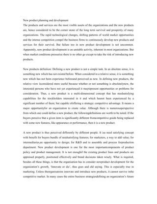 New product planning and development
The products and services are the most visible assets of the organizations and the new products
are, hence considered to be the corner stone of the long term survival and prosperity of many
organizations. The rapid technological changes, shifting patterns of world market opportunities
and the intense competition compel the business firms to continuously develop new products and
services for their survival. But failure too in new product development is not uncommon.
Apparently, new product development is an unstable activity, inherent in most organizations. But
when market conditions pressurize there is no other go except to take the risk of introducing new
products.
New products definition: Defining a new product is not a simple task. In an absolute sense, it is
something new which has not existed before. When considered in a relative sense, it is something
new which has not been experience beforeand perceived as new. In defining new products, the
relative view isconsidered more useful because whether or not something is absolutelynew, the
interested persons who have not yet experienced it mayrepresent opportunities or problems for
consideration. Thus, a new product is a multi-dimensional concept that has needsatisfying
capabilities for the stockholders interested in it and which hasnot been experienced by a
significant number of them; but capable ofoffering a strategic competitive advantage. It means a
major opportunityfor an organization to create value. Although there is numerousperspective
from which one could define a new product, the followingdefinitions are worth to be noted. If the
buyers perceive that a given item is significantly different fromcompetitive goods being replaced
with some new features, like appearance or performance, then it is a new product.
A new product is thus perceived differently by different people. It isa need satisfying concept
with benefit for buyers bundle of needsatisfying features; for marketers, a way to add value; for
intermediaries,an opportunity to design; for R&D and to assemble and process forproduction
department. New product development is one for the most importantcomponents of product
policy and product management. It is not enoughif the existing product lines and products are
appraised properly, positioned effectively and brand decisions taken wisely. What is required,
besides all these things, is that the organisation has to consider newproduct development for the
organization’s growth, ‘Innovate or die’, thus goes and old saying. This is especially true in
marketing. Unless theorganisatoins innovate and introduce new products, it cannot survive inthe
competitive market. In many cases the entire business strategiesdefining an organization’s future
 