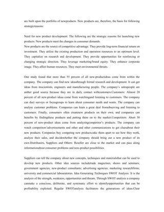 are built upon the portfolio of newproducts. New products are, therefore, the basis for following
strategicreasons:
Need for new product development: The following are the strategic reasons for launching new
products: New products meet the changes in consumer demands.
New products are the source of competitive advantage. They provide ling-term financial return on
investment. They utilize the existing production and operation resources to an optimum level.
They capitalize on research and development. They provide opportunities for reinforcing or
changing strategic direction. They leverage marketing/brand equity. They enhance corporate
image. They affect human resources. They meet environmental threats.
One study found that more than 55 percent of all new-productideas come from within the
company. The company can find new ideasthrough formal research and development. It can get
ideas from itsscientists, engineers and manufacturing people. The company’s salespeople are
anther good source because they are in daily contact withcustomers.Customers: Almost 28
percent of all new-product ideas come from watchingand listening to customers. The company
can duct surveys or focusgroups to learn about consumer needs and wants. The company can
analyse customer problems. Companies can learn a great deal fromobserving and listening to
customers. Finally, consumers often createnew products on their own; and companies can
benefits by findingthese products and putting them on to the market.Competitors: Abort 30
percent of new-product ideas come from analyzingcompetitor’s products. The company can
watch competitors’advertisements and other and other communications to get cluesabout their
new products. Companies buy competing new products,take them apart to see how they work,
analyze their sales, and decidewhether the company should bring out a new product of its
own.Distributors, Suppliers and Others: Reseller are close to the market and can pass along
informationabout consumer problems and new-product possibilities.
Suppliers can tell the company about new concepts, techniques and materialsthat can be used to
develop new products. Other idea sources includetrade magazines, shows and seminars;
government agencies; new-product consultants; advertising agencies; marketing researchfirms;
university and commercial labouratories. Idea Generating Techniques SWOT Analysis: It is the
analysis of the strength, weakness, opportunities and threats. Through SWOT analysis a company
canmake a conscious, deliberate, and systematic effort to identifyopportunities that can be
profitability exploited. Regular SWOTanalysis facilitators the generations of ideas.Clear
 