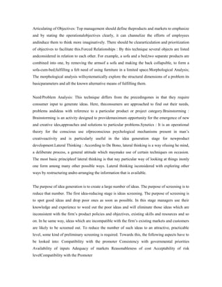 Articulating of Objectives: Top management should define theproducts and markets to emphasize
and by stating the operationalobjectives clearly, it can channelize the efforts of employees
andinduce them to think more imaginatively. There should be cleararticulation and prioritization
of objectives to facilitate this.Forced Relationships : By this technique several objects are listed
andconsidered in relation to each other. For example, a sofa and a bed,two separate products are
combined into one, by removing the armsof a sofa and making the back collapsible, to form a
sofa-cum-bed,fulfilling a felt need of using furniture in a limited space.Morphological Analysis;
The morphological analysis willsystematically explore the structural dimensions of a problem its
basicparameters and all the known alternative means of fulfilling them.
Need/Problem Analysis: This technique differs from the precedingones in that they require
consumer input to generate ideas. Here, theconsumers are approached to find out their needs,
problems andideas with reference to a particular product or project category.Brainstorming :
Brainstorming is an activity designed to providemaximum opportunity for the emergence of new
and creative ides,approaches and solutions to particular problems.Synetics : It is an operational
theory for the conscious use ofpreconscious psychological mechanisms present in man’s
creativeactivity and is particularly useful in the idea generation stage for newproduct
development.Lateral Thinking : According to De Bono, lateral thinking is a way ofusing he mind,
a deliberate process, a general attitude which maymake use of certain techniques on occasion.
The most basic principleof lateral thinking is that nay particular way of looking at things inonly
one form among many other possible ways. Lateral thinking isconsidered with exploring other
ways by restructuring andre-arranging the information that is available.
The purpose of idea generation is to create a large number of ideas. The purpose of screening is to
reduce that number. The first idea-reducing stage is ideas screening. The purpose of screening is
to spot good ideas and drop poor ones as soon as possible. In this stage managers use their
knowledge and experience to weed out the poor ideas and will eliminate those ideas which are
inconsistent with the firm’s product policies and objectives, existing skills and resources and so
on. In he same way, ideas which are incompatible with the firm’s existing markets and customers
are likely to be screened out. To reduce the number of such ideas to an attractive, practicable
level, some kind of preliminary screening is required. Towards this, the following aspects have to
be looked into: Compatibility with the promoter Consistency with governmental priorities
Availability of inputs Adequacy of markets Reasonableness of cost Acceptability of risk
levelCompatibility with the Promoter
 