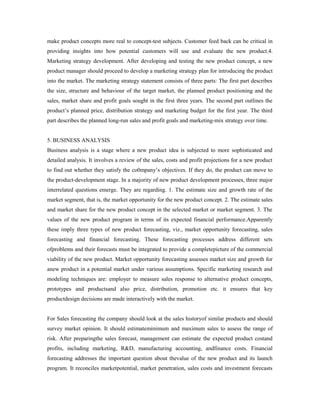 make product concepts more real to concept-test subjects. Customer feed back can be critical in
providing insights into how potential customers will use and evaluate the new product.4.
Marketing strategy development. After developing and testing the new product concept, a new
product manager should proceed to develop a marketing strategy plan for introducing the product
into the market. The marketing strategy statement consists of three parts: The first part describes
the size, structure and behaviour of the target market, the planned product positioning and the
sales, market share and profit goals sought in the first three years. The second part outlines the
product’s planned price, distribution strategy and marketing budget for the first year. The third
part describes the planned long-run sales and profit goals and marketing-mix strategy over time.
5. BUSINESS ANALYSIS
Business analysis is a stage where a new product idea is subjected to more sophisticated and
detailed analysis. It involves a review of the sales, costs and profit projections for a new product
to find out whether they satisfy the co0mpany’s objectives. If they do, the product can move to
the product-development stage. In a majority of new product development processes, three major
interrelated questions emerge. They are regarding. 1. The estimate size and growth rate of the
market segment, that is, the market opportunity for the new product concept. 2. The estimate sales
and market share for the new product concept in the selected market or market segment. 3. The
values of the new product program in terms of its expected financial performance.Apparently
these imply three types of new product forecasting, viz., market opportunity forecasting, sales
forecasting and financial forecasting. These forecasting processes address different sets
ofproblems and their forecasts must be integrated to provide a completepicture of the commercial
viability of the new product. Market opportunity forecasting assesses market size and growth for
anew product in a potential market under various assumptions. Specific marketing research and
modeling techniques are: employer to measure sales response to alternative product concepts,
prototypes and productsand also price, distribution, promotion etc. it ensures that key
productdesign decisions are made interactively with the market.
For Sales forecasting the company should look at the sales historyof similar products and should
survey market opinion. It should estimateminimum and maximum sales to assess the range of
risk. After preparingthe sales forecast, management can estimate the expected product costand
profits, including marketing, R&D, manufacturing accounting, andfinance costs. Financial
forecasting addresses the important question about thevalue of the new product and its launch
program. It reconciles marketpotential, market penetration, sales costs and investment forecasts
 