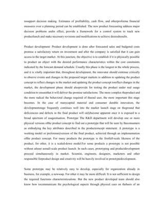 tosupport decision making. Estimates of profitability, cash flow, and otherproforma financial
measures over a planning period can be established. The new product forecasting address major
decision problems andin effect, provide a framework for a control system to track new
productlunch and make necessary revisions and modifications to achieve desiredresults.
Product development: Product development is done after forecasted sales and budgeted costs
promise a satisfactory return on investment and after the company is satisfied that it can gain
access to the target market. At this juncture, the objective is to establish if it is physically possible
to product an object with the desired performance characteristics within the cost constraints
indicated by the forecast demand schedule. Usually this phase is the longest in the whole process,
and it is vitally important that, throughout development, the innovator should continue critically
to observe events and changes in the proposed target markets in addition to updating the product
concept to reflect changes in the market and updating the product concept toreflect changes in the
market, the development phase should alsoprovide for testing the product under real usage
condition to ensurethat it will deliver the promise satisfactions. The more complex theproduct and
the more radical the behavioral change required of theend user, the more important this stage
becomes. In the case of manycapital material and consumer durable innovation, the
developmentstage frequently continues well into the market launch stage on theground that
deficiencies and defects in the final product will onlybecome apparent once it is exposed to a
broad spectrum of usagesituation. Prototype The R&D department will develop one or more
physical versions ofthe product concept to find out a prototype that will be seen by theconsumers
as embodying the key attributes described in the productconcept statement. A prototype is a
working model or preliminaryversion of the final product, achieved through an implementation
ofthe product concept. For many products the prototype is the firstfull-scale likeness of the
product; for other, it is a scaled-down model.For some products a prototype is not possible
without atleast asmall-scale product launch. In such cases, prototyping and productdevelopment
proceed simultaneously in market. Scientist, engineers, designers, marketers and other
responsible forproduct design and creativity will be heavily involved in prototypedevelopment.
Some prototype may be relatively easy to develop, especially for organization already in
business, for example, a newsoap. For other it may be more difficult. It is not sufficient to design
the required functions characteristicsalone. But the new product developed team should also
know how tocommunicate the psychological aspects through physical cues on thebasis of an
 
