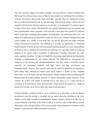 cases they areused to bypass test markets altogether and more directly to launch.Controlled Test
Marketing One of the growing sources of data for new product test marketingis the controlled or
electronic test markets that provide single-sourcedata. Typically these are commercial services
that are conducted inselected cities for test marketing. Selected retail outlets in these cities are
equipped with electronic checkout scanners to record sales. A recruitedpanel of customers agrees
to shop in these stores, and the individualorder and a special identification care are scanned every
time, a panelmember makes a purchase. Each card code is associated with a profile of a customer
kept in a data base (containing demo-graphics, psychographics, and preferences and so on). The
impact of localadvertising and promotions during the test are also evaluated. Bringing these data
sources together on a weekly or even daily basis can provide apowerful and highly controlled
testing environment.Conventional Test Marketing It provides an opportunity to understand
market response to thenew product and its proposed marketing program in a more realisticmarket
environment that in simulated and controlled test marketing. It is especially useful for measuring
response to the product from a broaderset of stakeholders, including competitors, the trade,
media, regulator and others. It is also very helpful for discovering organizational and othermarket
problems in implementing the new product program. The realbenefits to conventional test
marketing are the learning and subsequentadjustments that help ensure a successful launch,
especially for newproduct situations with high stakes and high environment and
marketuncertainty. However, these benefits must often be traded off againstcost and demands to
speed market entry. Industrial or business good can be tested in a number of ways, including
trade shows, in-use situations, and sales presentations. Thefirst method consists of displaying and
demonstrating the product toobtain measures of interest and possible buying intentions. In-use
testplace the product with sample of potential buyers who agree to try it andto provide an
evaluation of its performance. Sales demonstrations simply present the product to a sample of
prospective customer sin an effort to learn how many would purchase it.
Commercialization: Commercialization can be considered as a final phase in the newproduct
development when the product is launched into the market place,thus initiating its life cycle.
Supplies can be made available to thedistribution channel, intensive selling must take place to
ensurewidespread availability at the point of sale or to canvass order fromprospective buyers.
Maintenance and servicing facilities will be necessaryand a large promotional investment will be
needed to create awareness ofthe new product’s existence.
 