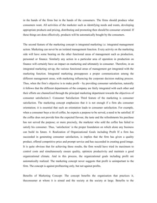 in the hands of the firms but in the hands of the consumers. The firms should produce what
consumers want. All activities of the marketer such as identifying needs and wants, developing
appropriate products and pricing, distributing and promoting then should be consumer oriented. If
these things are done effectively, products will be automatically bought by the consumers.
The second feature of the marketing concept is integrated marketing i.e. integrated management
action. Marketing can never be an isolated management function. Every activity on the marketing
side will have some bearing on the other functional areas of management such as production,
personnel or finance. Similarly any action in a particular area of operation in production on
finance will certainly have an impact on marketing and ultimately in consumer. Therefore, in an
integrated marketing set-up, the various functional areas of management get integrated with the
marketing function. Integrated marketing presupposes a proper communication among the
different management areas, with marketing influencing the corporate decision making process.
Thus, when the firm’s objective is to make profit – by providing consumer satisfaction, naturally
it follows that the different departments of the company are fairly integrated with each other and
their efforts are channelized through the principal marketing department towards the objectives of
consumer satisfaction.3. Consumer Satisfaction Third feature of the marketing is consumer
satisfaction. The marketing concept emphasizes that it is not enough if a firm ahs consumer
orientation; it is essential that such an orientation leads to consumer satisfaction. For example,
when a consumer buys a tin of coffee, he expects a purpose to be served, a need to be satisfied. If
the coffee does not provide him the expected fiavour, the taste and the refreshments his purchase
has not served the purpose; or more precisely, the marketer who sold the coffee has failed to
satisfy his consumer. Thus, ‘satisfaction’ is the proper foundation on which alone any business
can build its future. 4. Realization of Organizational Goals including Profit If a firm has
succeeded in generating consumer satisfaction, is implies that the firm has given a quality
product, offered competitive price and prompt service and has succeeded in creating good image.
It is quite obvious that for achieving these results, the firm would have tried its maximum to
control costs and simultaneously ensure quality, optimize productivity and maintain a good
organizational climate. And in this process, the organizational goals including profit are
automatically realized. The marketing concept never suggests that profit is unimportant to the
firm. The concept is against profiteering only, but not against profits.
Benefits of Marketing Concept: The concept benefits the organisation that practices it,
theconsumer at whom it is aimed and the society at the society at large. Benefits to the
 