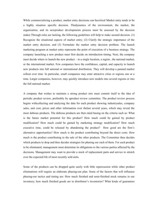 While commercializing a product, market entry decisions can becritical Market entry tends to be
a highly situation specific decision. Thedynamics of the environment, the market, the
organization, and its newproduct developments process must be assessed by the decision
maker.Through rules are lacking, the following guidelines will help to make asound decision. (1)
Recognize the situational aspects of market entry; (2) Clarify the strategic importance of the
market entry decision; and (3) Formulate the market entry decision problem. The launch
marketing program at market entry represents the point of execution of a business strategy. The
company launching a new product must first decide on introduction timing. Next, the company
must decide where to launch the new product – in a single location, a region , the national market,
or the international market. Few companies have the confidence, capital, and capacity to launch
new products into full national or international distribution. They will develop a panned market
rollout over time. In particular, small companies may enter attractive cities or regions one at a
time. Larger companies, however, may quickly introduce new models into several regions or into
the full national market.
A company that wishes to maintain a strong product mix must commit itself to the idea of
periodic product review, preferably by aproduct review committee. The product review process
begins withcollecting and analyzing the data for each product showing industrysales, company
sales, unit cost, prices and other information over thelast several years, which may reveal the
most dubious products. The dubious products are then rated basing on the criteria such as: What
is the future market potential for this product? How much could be gained by product
modification? How much could be gained by marketing strategy modification? How much
executive time, could be released by abandoning the product? How good are the firm’s
alternative opportunities? How much is the product contributing beyond the direct costs. How
much is the product contributing to the sale of the other products. The Committee then decides
which products to drop and then decides strategies for phasing our each of them. For each product
to be eliminated, management must determine its obligations to the various parties affected by the
decisions. Management may want to provide a stock of replacement parts and service to stretch
over the expected life of most recently sold units.
Some of the products can be dropped quite easily with little repercussion while other product
eliminations will require an elaborate phasing-out plan. Some of the factors that will influence
phasing-our tactics and timing are: How much finished and semi-finished stock remains in our
inventory; how much finished goods are in distributor’s inventories? What kinds of guarantees
 