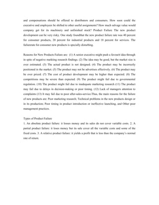 and compensations should be offered to distributors and consumers. How soon could the
executive and employees be shifted to other useful assignments? How much salvage value would
company get for its machinery and unfinished stock? Product Failure The new product
development can be very risky. One study foundthat the new product failure rate was 40 percent
for consumer products, 20 percent for industrial products and 18 percent for services. The
failurerate for consumer new products is specially disturbing.
Reasons for New Products Failure are: (1) A senior executive might push a favourit idea through
in spite of negative markting research findings. (2) The idea may be good, but the market size is
over estimated. (3) The actual product is not designed. (4) The product may be incorrectly
positioned in the market. (5) The product may not be advertises effectively. (6) The product may
be over priced. (7) The cost of product development may be higher than expected. (8) The
competitions may be severe than expected. (9) The product might fail due to governmental
regulation. (10) The product might fail due to inadequate marketing research (11) The product
may fail due to delays in decision-making or poor timing. (12) Lack of managers attention to
complaints (13) It may fail due to poor after-sales-service.Thus, the main reasons for the failure
of new products are: Poor marketing research; Technical problems in the new products design or
in its production; Poor timing in product introduction or ineffective launching, and Other poor
management practices.
Types of Product Failure
1. An absolute product failure: it losses money and its sales do not cover variable costs. 2. A
partial product failure: it loses money but its sale cover all the variable costs and some of the
fixed costs. 3. A relative product failure: it yields a profit that is less than the company’s normal
rate of return.
 