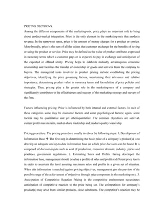 PRICING DECISIONS
Among the different components of the marketing-mix, price plays an important role to bring
about product-market integration. Price is the only element in the marketing-mix that products
revenue. In the narrowest sense, price is the amount of money charges for a product or service.
More broadly, price is the sum of all the values that customer exchange for the benefits of having
or using the product or service. Price may be defined as the value of product attributes expressed
in monetary terms which a customer pays or is expected to pay in exchange and anticipation of
the expected or offered utility. Pricing helps to establish mutually advantageous economic
relationship and facilities the transfer of ownership of goods and services from the company to
buyers. The managerial tasks involved in product pricing include establishing the pricing
objectives, identifying the price governing factors, ascertaining their relevance and relative
importance, determining product value in monetary terms and formulation of price policies and
strategies. Thus, pricing play a far greater role in the marketing-mix of a company and
significantly contributes to the effectiveness and success of the marketing strategy and success of
the firm.
Factors influencing pricing: Price is influenced by both internal and external factors. In each of
these categories some may be economic factors and some psychological factors; again, some
factors may be quantitative and yet othersqualitative. The common objectives are survival,
current profit maximizaitn, market-share leadership and product-quality leadership
Pricing procedure: The pricing procedure usually involves the following steps: 1. Development of
Information Base  The first step in determining the basic price of a company’s product(s) is to
develop an adequate and up-to-date information base on which price decisions can be based. It is
composed of decision-inputs such as cost of production, consumer demand, industry, prices and
practices, government regulations. 2. Estimating Sales and Profits Having developed the
information base, management should develop a profile of sales and profit at different price levels
in order to ascertain the level assuring maximum sales and profits in a given set of situation.
When this information is matched against pricing objectives, management gets the preview of the
possible range of the achievement of objectives through price component in the marketing-mix. 3.
Anticipation of Competitive Reaction Pricing in the competitive environment necessitates
anticipation of competitive reaction to the price being set. The co0mpetition for company’s
product(s) may arise from similar products, close substitutes. The competitor’s reaction may be
 