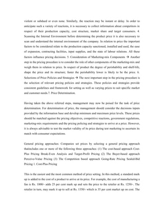 violent or subdued or even none. Similarly, the reaction may be instant or delay. In order to
anticipate such a variety of reactions, it is necessary to collect information about competitors in
respect of their production capacity, cost structure, market share and target consumers. 4.
Scanning the Internal Environment before determining the product price it is also necessary to
scan and understand the internal environment of the company. In relation to price the important
factors to be considered relate to the production capacity sanctioned, installed and used, the ease
of expansion, contracting facilities, input supplies, and the state of labour relations. All these
factors influence pricing decisions. 5. Consideration of Marketing-mix Components  Another
step in the pricing procedure is to consider the role of other components of the marketing-mix and
weigh them in relation to price. In respect of product the degree of perishability and shelf-life,
shape the price and its structure; faster the perishability lower is likely to be the price. 6.
Selections of Price Policies and Strategies  The next important step in the pricing procedure is
the selection of relevant pricing policies and strategies. These policies and strategies provide
consistent guidelines and framework for setting as well as varying prices to suit specific market
and customer needs.7. Price Determination.
Having taken the above referred steps, management may now be poised for the task of price
determination. For determination of price, the management should consider the decisions inputs
provided by the information base and develop minimum and maximum price levels. These prices
should be matched against the pricing objectives, competitive reactions, government regulations,
marketing-mix requirements and the pricing policing and strategies to arrive at a price. However,
it is always advisable to test the market validity of its price during test marketing to ascertain its
match with consumer expectations.
General pricing approaches: Companies set prices by selecting a general pricing approach
thatincludes one or more of the following three approaches: (1) The cost-based approach Cost-
Plus Pricing Break-Even Analysis and Target-Profit Pricing (2) The Buyer-based approach
Perceive-Value Pricing (3) The Competition based approach Going-Rate Pricing Sealed-Bid
Pricing 1. Cost-Plus Pricing
This is the easiest and the most common method of price setting. In this method, a standard mark
up is added to the cost of a product to arrive at its price. For example, the cost of manufacturing a
fan is Rs. 1000/- adds 25 per cent mark up and sets the price to the retailer at Rs. 1250/-. The
retailer in turn, may mark it up to sell at Rs. 1350/- which is 35 per cent market up on cost. The
 