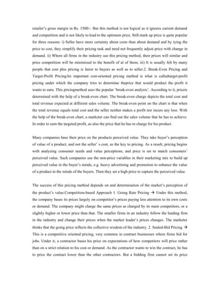 retailer’s gross margin in Rs. 1500/-. But this method is not logical as it ignores current demand
and competition and is not likely to lead to the optimum price. Still mark up price is quite popular
for three reasons: i) Seller have more certainty about costs than about demand and by tying the
price to cost, they simplify their pricing task and need not frequently adjust price with change in
demand. ii) Where all firms in the industry use this pricing method, their prices will similar and
price competition will be minimized to the benefit of al of them; iii) It is usually felt by many
people that cost plus pricing is fairer to buyers as well as to seller.2. Break-Even Pricing and
Target-Profit PricingAn important cost-oriented pricing method is what is calledtarget-profit
pricing under which the company tries to determine theprice that would product the profit it
wants to earn. This pricingmethod uses the popular ‘break-even analysis’. According to it, priceis
determined with the help of a break-even chart. The break-even charge depicts the total cost and
total revenue expected at different sales volume. The break-even point on the chart is that when
the total revenue equals total cost and the seller neither makes a profit nor incurs any loss. With
the help of the break-even chart, a marketer can find out the sales volume that he has to achieve.
In order to earn the targeted profit, as also the price that he has to charge for his product.
Many companies base their price on the products perceived value. They take buyer’s perception
of value of a product, and not the seller’ s cost, as the key to pricing. As a result, pricing begins
with analyzing consumer needs and value perceptions, and price is set to match consumers’
perceived value. Such companies use the non-price variables in their marketing mix to build up
perceived value in the buyer’s minds, e.g. heavy advertising and promotion to enhance the value
of a product in the minds of the buyers. Then they set a high price to capture the perceived value.
The success of this pricing method depends on and determination of the market’s perception of
the product’s value.Competition-based Approach 1. Going Rate Pricing  Under this method,
the company bases its prices largely on competitor’s prices paying less attention to its own costs
or demand. The company might charge the same prices as charged by its main competitors, or a
slightly higher or lower price than that. The smaller firms in an industry follow the leading firm
in the industry and change their prices when the market leader’s prices changes. The marketer
thinks that the going price reflects the collective wisdom of the industry. 2. Sealed-Bid Pricing 
This is a competitive oriented pricing, very common in contract businesses where firms bid for
jobs. Under it, a contractor bases his price on expectations of how competitors will price rather
than on a strict relation to his cost or demand. As the contractor wants to win the contract, he has
to price the contract lower than the other contractors. But a bidding firm cannot set its price
 