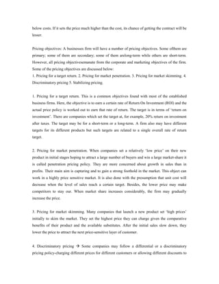 below costs. If it sets the price much higher than the cost, its chance of getting the contract will be
lesser.
Pricing objectives: A businesses firm will have a number of pricing objectives. Some ofthem are
primary; some of them are secondary; some of them arelong-term while others are short-term.
However, all pricing objectivesemanate from the corporate and marketing objectives of the firm.
Some of the pricing objectives are discussed below:
1. Pricing for a target return. 2. Pricing for market penetration. 3. Pricing for market skimming. 4.
Discriminatory pricing 5. Stabilizing pricing.
1. Pricing for a target return. This is a common objectives found with most of the established
business firms. Here, the objective is to earn a certain rate of Return On Investment (ROI) and the
actual price policy is worked out to earn that rate of return. The target is in terms of ‘return on
investment’. There are companies which set the target at, for example, 20% return on investment
after taxes. The target may be for a short-term or a long-term. A firm also may have different
targets for its different products but such targets are related to a single overall rate of return
target.
2. Pricing for market penetration. When companies set a relatively ‘low price’ on their new
product in initial stages hoping to attract a large number of buyers and win a large market-share it
is called penetration pricing policy. They are more concerned about growth in sales than in
profits. Their main aim is capturing and to gain a strong foothold in the market. This object can
work in a highly price sensitive market. It is also done with the presumption that unit cost will
decrease when the level of sales reach a certain target. Besides, the lower price may make
competitors to stay our. When market share increases considerably, the firm may gradually
increase the price.
3. Pricing for market skimming. Many companies that launch a new product set ‘high prices’
initially to skim the market. They set the highest price they can charge given the comparative
benefits of their product and the available substitutes. After the initial sales slow down, they
lower the price to attract the next price-sensitive layer of customer.
4. Discriminatory pricing  Some companies may follow a differential or a discriminatory
pricing policy-charging different prices for different customers or allowing different discounts to
 