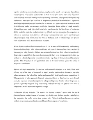 together with heavy promotional expenditure, may be used to launch a new product if conditions
are appropriate. Forexample: (a) Demand is likely to be less price elastic in the early stages than
later, since high prices are unlikely to deter pioneering consumers. A new product being a novelty
commands a better price. (b) Is the life of the products promises to be a short one, a high initial
price helps in getting as much of it and as fast as possible. (c) Such a policy can provide the basis
for dividing the market into segments to differing elasticities. Bound edition of a book is usually
followed by a paper back. (d) A high initial price may be use4ful if a high degree of production
skill is needed to make the product so that it is difficult and time consuming for competitors to
enter on an economical basis. (e) It is a safe policy where elasticity is not knows and the product
not yet accepted. High initial price may finance the heavy costs of introducing a new product
when uncertainties block the usual sources of capital.
A Low Penetration Price In certain conditions, it can be successful in expanding marketrapidly
thereby obtaining larger sales volume and lower unit costs. It isappropriate where: (a) there is
high short-run price elasticity; (b) there are substantial cost savings from volume production; (c)
the product is acceptable to the mass of consumers; (d) there is no strong patent protection; and
(e) there is a threat of potential competition so that a big share of the market must be captured
quickly. The obvjective of low penetration price is to raise barriers against the entry of
prospective competitors.
Stay-out pricing is appropriate: i) where the total demand is expected to be small. If the most
efficient size of the plant is big enough to supply a major portion of the demand, a low-price
policy can capture the bulk of the market and successfully hold back low-cost competition. ii)
When potential of sales appears to be great, prices must be set as their long-run level. In such
cases, the important potential competitor in a large multi-product firm for whom the product in
question is probably marginal. They are normally confident that they can get their costs down to
competitor’s level if the volume of product is large.
Product-mix pricing strategies: The strategy for setting a project’s price often has to be
changedwhen the product is apart of a product mix. In this case, the firm looksfor a set of prices
that maximizes the profits on the total product mix. Pricing is difficult because the various
products have related demand andcosts and face different degrees of completion.
 