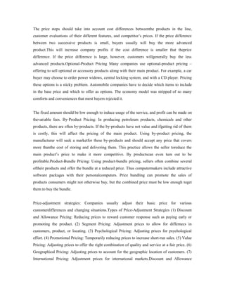 The price steps should take into account cost differences betweenthe products in the line,
customer evaluations of their different features, and competitor’s prices. If the price difference
between two successive products is small, buyers usually will buy the more advanced
product.This will increase company profits if the cost difference is smaller that theprice
difference. If the price difference is large, however, customers willgenerally buy the less
advanced products.Optional-Product Pricing Many companies use optional-product pricing –
offering to sell optional or accessory products along with their main product. For example, a car
buyer may choose to order power widows, central locking system, and with a CD player. Pricing
these options is a sticky problem. Automobile companies have to decide which items to include
in the base price and which to offer as options. The economy model was stripped of so many
comforts and conveniences that most buyers rejected it.
The fixed amount should be low enough to induce usage of the service, and profit can be made on
thevariable fees. By-Product Pricing: In producing petroleum products, chemicals and other
products, there are often by-products. If the by-products have not value and ifgetting rid of them
is costly, this will affect the pricing of the main product. Using by-product pricing, the
manufacturer will seek a marketfor these by-products and should accept any price that covers
more thanthe cost of storing and delivering them. This practice allows the seller toreduce the
main product’s price to make it more competitive. By productscan even turn out to be
profitable.Product-Bundle Pricing: Using product-bundle pricing, sellers often combine several
oftheir products and offer the bundle at a reduced price. Thus computermakers include attractive
software packages with their personalcomputers. Price bundling can promote the sales of
products consumers might not otherwise buy, but the combined price must be low enough toget
them to buy the bundle.
Price-adjustment strategies: Companies usually adjust their basic price for various
customerdifferences and changing situations.Types of Price-Adjustment Strategies (1) Discount
and Allowance Pricing: Reducing prices to reward customer response such as paying early or
promoting the product. (2) Segment Pricing: Adjustment prices to allow for differnecs in
customers, product, or locating. (3) Psychological Pricing: Adjusting prices for psychological
effort. (4) Promotional Pricing: Temporarily reducing prices to increase short-run sales. (5) Value
Pricing: Adjusting prices to offer the right combination of quality and service at a fair price. (6)
Geographical Pricing: Adjusting prices to account for the geographic location of customers. (7)
International Pricing: Adjustment prices for international markets.Discount and Allowance
 