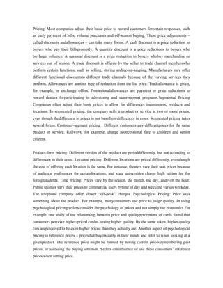 Pricing: Most companies adjust their basic price to reward customers forcertain responses, such
as early payment of bills, volume purchases and off-season buying. These price adjustments –
called discounts andallowances – can take many forms. A cash discount is a price reduction to
buyers who pay their billspromptly. A quantity discount is a price reductions to buyers who
buylarge volumes. A seasonal discount is a price reduction to buyers whobuy merchandise or
services out of season. A trade discount is offered by the seller to trade channel memberswho
perform certain functions, such as selling, storing andrecord-keeping. Manufacturers may offer
different functional discountsto different trade channels because of the varying services they
perform. Allowances are another type of reduction from the list price. Tradeallowance is given,
for example, or exchange offers. Promotionalallowances are payment or price reductions to
reward dealers forparticipating in advertising and sales-support programs.Segmented Pricing
Companies often adjust their basic prices to allow for differences incustomers, products and
locations. In segmented pricing, the company sells a product or service at two or more prices,
even though thedifference in prices is not based on differences in costs. Segmented pricing takes
several forms. Customer-segment pricing : Different customers pay differentprices for the same
product or service. Railways, for example, charge aconcessional fare to children and senior
citizens.
Product-form pricing: Different version of the product are perioddifferently, but not according to
differences in their costs. Location pricing: Different locations are priced differently, eventhough
the cost of offering each location is the same. For instance, theaters vary their seat prices because
of audience preferences for certainlocations, and state universities charge high tuition fee for
foreignstudents. Time pricing: Prices vary by the season, the month, the day, andeven the hour.
Public utilities vary their prices to commercial users bytime of day and weekend versus weekday.
The telephone company offer slower “off-peak” charges. Psychological Pricing: Price says
something about the product. For example, manyconsumers use price to judge quality. In using
psychological pricing,sellers consider the psychology of prices and not simply the economics.For
example, one study of the relationship between price and qualityperceptions of cards found that
consumers perceive higher-priced cardas having higher quality. By the same token, higher quality
cars areperceived to be even higher priced than they actually are. Another aspect of psychological
pricing is reference prices – pricesthat buyers carry in their minds and refer to when looking at a
givenproduct. The reference price might be formed by noting current prices,remembering past
prices, or assessing the buying situation. Sellers caninfluence of use these consumers’ reference
prices when setting price.
 
