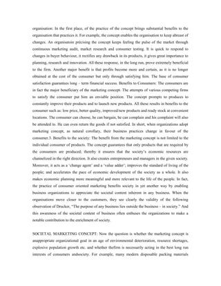 organisation: In the first place, of the practice of the concept brings substantial benefits to the
organisation that practices it. For example, the concept enables the organisation to keep abreast of
changes. An organisatoin précising the concept keeps feeling the pulse of the market through
continuous marketing audit, market research and consumer testing. It is quick to respond to
changes in buyer behaviour, it rectifies any drawback in its products, it gives great importance to
planning, research and innovation. All these response, in the long run, prove extremely beneficial
to the firm. Another major benefit is that profits become more and certain, as it is no longer
obtained at the cost of the consumer but only through satisfying him. The base of consumer
satisfaction guarantees long – term financial success. Benefits to Consumers: The consumers are
in fact the major beneficiary of the marketing concept. The attempts of various competing firms
to satisfy the consumer put him an enviable position. The concept prompts to produces to
constantly improve their products and to launch new products. All these results in benefits to the
consumer such as: low price, better quality, improved/new products and ready stock at convenient
locations. The consumer can choose, he can bargain, he can complain and his complaint will also
be attended to. He can even return the goods if not satisfied. In short, when organizations adopt
marketing concept, as natural corollary, their business practices change in favour of the
consumer.3. Benefits to the society: The benefit from the marketing concept is not limited to the
individual consumer of products. The concept guarantees that only products that are required by
the consumers are produced; thereby it ensures that the society’s economic resources are
channelized in the right direction. It also creates entrepreneurs and managers in the given society.
Moreover, it acts as a ‘change agent’ and a ‘value adder’; improves the standard of living of the
people; and accelerates the pace of economic development of the society as a whole. It also
makes economic planning more meaningful and more relevant to the life of the people. In fact,
the practice of consumer oriented marketing benefits society in yet another way by enabling
business organizations to appreciate the societal content inherent in any business. When the
organisations move closer to the customers, they see clearly the validity of the following
observation of Drucker, “The purpose of any business lies outside the business – in society.” And
this awareness of the societal content of business often enthuses the organizations to make a
notable contribution to the enrichment of society.
SOCIETAL MARKETING CONCEPT: Now the question is whether the marketing concept is
anappropriate organizational goal in an age of environmental deterioration, resource shortages,
explosive population growth etc. and whether thefirm is necessarily acting in the best long run
interests of consumers andsociety. For example, many modern disposable packing materials
 