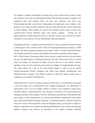 For example, a company could display its product next to more expensiveones in order to imply
that it belongs in the same class.Promotional Pricing: With promotional pricing, companies will
temporarily price their products below list price and sometimes even below cost.
Promotionalpricing takes several forms. Supermarkets and departments stores willprice a few
products as loss leaders to attach customers to the store inthe hope that they will buy other items
at normal markups. Sellers willalso use special event pricing in certain seasons to draw more
customers.Value Pricing Marketers adopt value pricing strategies – offering just the
rightcombination to quality and good service at a fair price. In many cases, this has involved the
introduction of less expensive versions ofestablished, brand name products.
Geographical Pricing: A company must also decide how to price its products tocustomers locate
in different parts of the country or world. There are fivegeographical pricing strategies. 1) FOB
Pricing: This means the goods are placed free on board a carrier. 2) Uniform Delivered Pricing:
The Company charges the same price plus freight to all customers, regardless of their location.
209. 3) Zone Pricing: All customers within a given zone pay a single total price; the more distant
the zone, the higher the price. 4) Basing-point pricing: The seller selects a given city as a “basing
point” and charges all customers the freight cost from that city to the customer location,
regardless of the city from which the goods actually are shipped. 5) Freight-absorption Pricing:
The sellers absorb all or part of the actual freight charges in order to get the desired
business.International Pricing: Companies that market their products internationally must
decidewhat prices to charge in the different countries in which they operate. Insome cases, a
company can set a uniform worldwide price.
Administered price: In real live business situations, product price is nto determined asenvisaged
in the price theory, but is administered by the company’smanagement. An administered or
administrative price is set by acompany official in contrast to the competitive market prices
described intheory. Administered price may, therefore, be defined as the priceresulting from
managerial decisions of the company. From this, thefollowing characteristics of the administrated
price emerge: (1) Price determination is a conscious and deliberate administrative action rather
than a result of the demand and supply interaction. (2) Administered price is fixed for a period of
time or for a series of sale transactions; it does not frequently change. (3) This price is usually not
subject to negotiation; price structure incorporating differentiation; price structure incorporating
different variations may, however, be developed to meet specific consumer needs.The
 