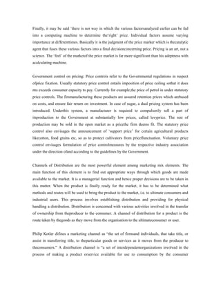Finally, it may be said ‘there is not way in which the various factorsanalyzed earlier can be fed
into a computing machine to determine the‘right’ price. Individual factors assume varying
importance at differenttimes. Basically it is the judgment of the price marker which is thecatalytic
agent that fuses these various factors into a final decisionconcerning price. Pricing is an art, not a
science. The ‘feel’ of the marketof the price market is far more significant than his adeptness with
acalculating machine.
Government control on pricing: Price controls refer to the Governmental regulations in respect
ofprice fixation. Usually statutory price control entails imposition of price ceiling sothat it does
nto exceeds consumer capacity to pay. Currently for example,the price of petrol in under statutory
price controls. The firsmanufacturing these products are assured retention prices which arebased
on costs, and ensure fair return on investment. In case of sugar, a dual pricing system has been
introduced. Underthis system, a manufacturer is required to compulsorily sell a part of
itsproduction to the Government at substantially low prices, called levyprice. The rest of
production may be sold in the open market as a pricethe firm deems fit. The statutory price
control also envisages the announcement of ‘support price’ for certain agricultural products
likecotton, food grains etc, so as to protect cultivators from priceflunctuation. Voluntary price
control envisages formulation of price controlmeasures by the respective industry association
under the direction ofand according to the guidelines by the Government.
Channels of Distribution are the most powerful element among marketing mix elements. The
main function of this element is to find out appropriate ways through which goods are made
available to the market. It is a managerial function and hence proper decisions are to be taken in
this matter. When the product is finally ready for the market, it has to be determined what
methods and routes will be used to bring the product to the market, i.e. to ultimate consumers and
industrial users. This process involves establishing distribution and providing for physical
handling a distribution. Distribution is concerned with various activities involved in the transfer
of ownership from theproducer to the consumer. A channel of distribution for a product is the
route taken by thegoods as they move from the organisation to the ultimateconsumer or user.
Philip Kotler difines a marketing channel as “the set of firmsand individuals, that take title, or
assist in transferring title, to theparticular goods or services as it moves from the producer to
theconsumers.” A distribution channel is “a set of interdependentorganizations involved in the
process of making a product orservice available for use ro consumption by the consumer
 