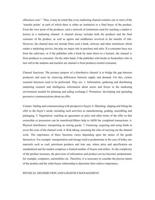 ofbusiness user.” Thus, it may be noted that every marketing channel contains one or more of the
‘transfer points’ at each of which there is either an institution or a final buyer of the product.
From the view point of the producer, such a network of institutions used for reaching a market is
known as a marketing channel. A channel always includes both the producer and the final
customer of the product, as well as agents and middlemen involved in the transfer of title.
However, the channel does not include firms such a bank, railways and other institutions which
render a marketing service, but play no major role in purchase and sales. If a consumer buys rice
from the cultivator, or if the publisher sells a book by main direct to a lecturer, the channel is
from producer to consumer. On the other hand, if the publisher sells books to booksellers who in
turn sell to the students and teachers are channel is from producer-retailer-consumer.
Channel functions: The primary purpose of a distributive channel is to bridge the gap between
producers and users by removing differences between supply and demand. For this, certain
essential functions need to be performed. They are: 1. Information: gathering and distributing
marketing research and intelligence information about actors and forces in the marketing
environment needed for planning and aiding exchange.2. Promotion: developing and spreading
persuasive communications about an offer.
Contact: finding and communicating with prospective buyers 4. Matching: shaping and fitting the
offer to the buyer’s needs, including such activities as manufacturing, grading, assembling and
packaging. 5. Negotiation: reaching an agreement on price and other terms of the offer so that
ownership or possession can be transferred.Others help to fulfill the completed transactions. 6.
Physical distribution: transporting an storing goods. 7. Financing: acquiring and using funds to
cover the costs of the channel work. 8. Risk taking: assuming the risks of carrying our the channel
work. The importance of these functions varies depending upon the nature of the goods
themselves. For example: transportation and storage tend to predominate in the case of bulky raw
materials such as coal, petroleum products and iron one, where price and specification are
standardized and the market comprises a limited number of buyers and sellers. As the complexity
of the product increases, the provision of information and product service becomes predominant;
for example, computers, automobiles etc. Therefore, it is necessary to consider the precise nature
of the product and the seller-buyer relationship to determine their relative importance.
PHYSICAL DISTRIBUTION AND LOGISTICS MANAGEMENT
 