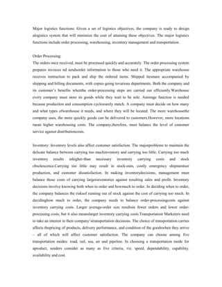 Major logistics functions: Given a set of logistics objectives, the company is ready to design
alogistics system that will minimize the cost of attaining these objectives. The major logistics
functions include order processing, warehousing, inventory management and transportation.
Order Processing:
The orders once received, must be processed quickly and accurately. The order processing system
prepares invoices nd sendsorder information to those who need it. The appropriate warehouse
receives instruction to pack and ship the ordered items. Shipped itesmare accompanied by
shipping and billing documents, with copies going tovarious departments. Both the company and
its customer’s benefits whenthe order-processing steps are carried out efficiently.Warehouse
every company must store its goods while they wait to be sole. Astorage function is needed
because production and consumption cyclesrarely match. A company must decide on how many
and what types ofwarehouse it needs, and where they will be located. The more warehousethe
company uses, the more quickly goods can be delivered to customers.However, more locations
mean higher warehousing costs. The company,therefore, must balance the level of customer
service against distributioncosts.
Inventory: Inventory levels also affect customer satisfaction. The majorproblems to maintain the
delicate balance between carrying too muchinventory and carrying too little. Carrying too much
inventory results inhigher-than necessary inventory carrying costs and stock
obsolescence.Carrying too little may result in stock-outs, costly emergency shipmentsor
production, and customer dissatisfaction. In making inventorydecisions, management must
balance those costs of carrying largerinventories against resulting sales and profit. Inventory
decisions involve knowing both when to order and howmuch to order. In deciding when to order,
the company balances the risksof running out of stock against the cost of carrying too much. In
decidinghow much to order, the company needs to balance order-processingcosts against
inventory carrying costs. Larger average-order size resultsin fewer orders and lower order-
processing costs, but it also meanslarger inventory carrying costs.Transportation Marketers need
to take an interest in their company’stransportation decisions. The choice of transportation carries
affects thepricing of products, delivery performance, and condition of the goodswhen they arrive
– all of which will affect customer satisfaction. The company can choose among five
transportation modes: road, rail, sea, air and pipeline. In choosing a transportation mode for
aproduct, senders consider as many as five criteria, viz. speed, dependability, capability,
availability and cost.
 