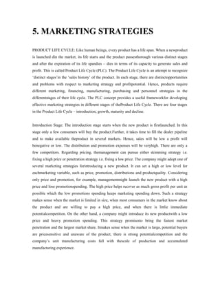 5. MARKETING STRATEGIES
PRODUCT LIFE CYCLE: Like human beings, every product has a life span. When a newproduct
is launched din the market, its life starts and the product passesthorough various distinct stages
and after the expiration of its life spandies – dies in terms of its capacity to generate sales and
profit. This is called Product Life Cycle (PLC). The Product Life Cycle is an attempt to recognize
‘distinct stages’in the ‘sales history’ of the product. In each stage, there are distinctopportunities
and problems with respect to marketing strategy and profitpotential. Hence, products require
different marketing, financing, manufacturing, purchasing and personnel strategies in the
differentstages of their life cycle. The PLC concept provides a useful frameworkfor developing
effective marketing strategies in different stages of theProduct Life Cycle. There are four stages
in the Product Life Cycle – introduction, growth, maturity and decline.
Introduction Stage: The introduction stage starts when the new product is firstlaunched. In this
stage only a few consumers will buy the product.Further, it takes time to fill the dealer pipeline
and to make available theproduct in several markets. Hence, sales will be low a profit will
benegative or low. The distribution and promotion expenses will be veryhigh. There are only a
few competitors. Regarding pricing, themanagement can pursue either skimming strategy i.e.
fixing a high price or penetration strategy i.e. fixing a low price. The company might adopt one of
several marketing strategies forintroducing a new product. It can set a high or low level for
eachmarketing variable, such as price, promotion, distributions and productquality. Considering
only price and promotion, for example, managementmight launch the new product with a high
price and lose promotionspending. The high price helps recover as much gross profit per unit as
possible which the low promotions spending keeps marketing spending down. Such a strategy
makes sense when the market is limited in size, when most consumers in the market know about
the product and are willing to pay a high price, and when there is littlie immediate
potentialcompetition. On the other hand, a company might introduce its new productwith a low
price and heavy promotion spending. This strategy promisesto bring the fastest market
penetration and the largest market share. Itmakes sense when the market is large, potential buyers
are pricesensitive and unaware of the product, there is strong potentialcompetition and the
company’s unit manufacturing costs fall with thescale of production and accumulated
manufacturing experience.
 