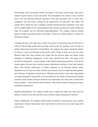 Growth Stage: If the new product satisfies the market, it will enter a growth stage. This stage is
market by quick increase in sales and profits. The earlyadopters will continue to buy, and later
buyers will start following theirlead, especially if they hear favourable word of mouth. New
competitors enter the market, attracted by the opportunities for high profit. The market will
expand. Prices remain the same. Companies maintain theirpromotional expenditure at the same
level or slightly higher level to meetcompetition and continue educating the market. During this
stage, the company uses the following marketingstrategies: The company improves product
quality and adds new-product features and models. It enters new market segments. It enters new
distribution channel.
It changes the price at the right time to attract more buyers. In the growth stage, the firm faces a
trade-off between high market share and high current profit. By spending a lot of money on
product improvement, promotion and distribution, the company can capture a dominant position.
In doing so, it gives up maximum current profit, which it hopes to make up in the next stage.
Maturity Stage This stage normally lasts longer than the previous stages and itposes strong
challenges to marketing management. At this stage, saleswill slow down. This stage can be
divided into three phases. – growth maturity, stable maturity and decaying maturity. In the growth
maturity phase, the sales start to decline because ofdistribution saturation. In the stable maturity
phase, sales become staticbecause of market saturation. In the decaying maturity phase,
theabsolute level of sales now starts to decline and customers starts movingtoward other products
and substitutes. Competitions become acute. Although many product in the mature stage appear
to remainunchanged for long periods, most successful ones are actually evolving tomeet changing
consumer needs. Product managers should do more thansimply ride along with or defend their
mature products – a good offenseis the best defense. They should consider modifying the market,
productand marketing mix.
Marketing Modification: The company should seek to expand the market and enters into new
markets. It looks for new users and finds ways to increase usage among present customers.
Product Modification: the company should modify the product’s characteristics such as quality
improvement, features improvement, style improvement to attract new users and/or usage from
current users.
 