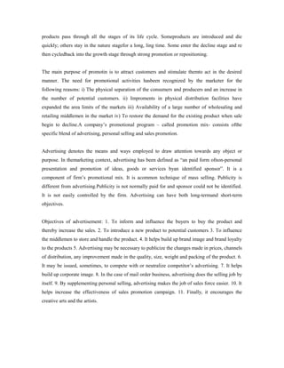 products pass through all the stages of its life cycle. Someproducts are introduced and die
quickly; others stay in the nature stagefor a long, ling time. Some enter the decline stage and re
then cycledback into the growth stage through strong promotion or repositioning.
The main purpose of promotin is to attract customers and stimulate themto act in the desired
manner. The need for promotional activities hasbeen recognized by the marketer for the
following reasons: i) The physical separation of the consumers and producers and an increase in
the number of potential customers. ii) Improments in physical distribution facilities have
expanded the area limits of the markets iii) Availability of a large number of wholesaling and
retailing middlemen in the market iv) To restore the demand for the existing product when sale
begin to decline.A company’s promotional program – called promotion mix- consists ofthe
specific blend of advertising, personal selling and sales promotion.
Advertising denotes the means and ways employed to draw attention towards any object or
purpose. In themarketing context, advertising has been defined as “an paid form ofnon-personal
presentation and promotion of ideas, goods or services byan identified sponsor”. It is a
component of firm’s promotional mix. It is acommon technique of mass selling. Publicity is
different from advertising.Publicity is not normally paid for and sponsor could not be identified.
It is not easily controlled by the firm. Advertising can have both long-termand short-term
objectives.
Objectives of advertisement: 1. To inform and influence the buyers to buy the product and
thereby increase the sales. 2. To introduce a new product to potential customers 3. To influence
the middlemen to store and handle the product. 4. It helps build up brand image and brand loyalty
to the products 5. Advertising may be necessary to publicize the changes made in prices, channels
of distribution, any improvement made in the quality, size, weight and packing of the product. 6.
It may be issued, sometimes, to compete with or neutralize competitor’s advertising. 7. It helps
build up corporate image. 8. In the case of mail order business, advertising does the selling job by
itself. 9. By supplementing personal selling, advertising makes the job of sales force easier. 10. It
helps increase the effectiveness of sales promotion campaign. 11. Finally, it encourages the
creative arts and the artists.
 