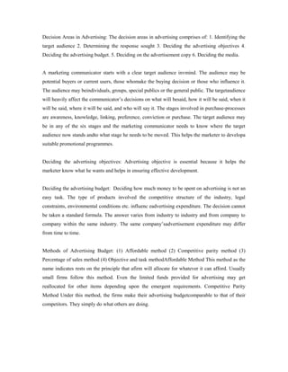 Decision Areas in Advertising: The decision areas in advertising comprises of: 1. Identifying the
target audience 2. Determining the response sought 3. Deciding the advertising objectives 4.
Deciding the advertising budget. 5. Deciding on the advertisement copy 6. Deciding the media.
A marketing communicator starts with a clear target audience invmind. The audience may be
potential buyers or current users, those whomake the buying decision or those who influence it.
The audience may beindividuals, groups, special publics or the general public. The targetaudience
will heavily affect the communicator’s decisions on what will besaid, how it will be said, when it
will be said, where it will be said, and who will say it. The stages involved in purchase-processes
are awareness, knowledge, linking, preference, conviction or purchase. The target audience may
be in any of the six stages and the marketing communicator needs to know where the target
audience now stands andto what stage he needs to be moved. This helps the marketer to developa
suitable promotional programmes.
Deciding the advertising objectives: Advertising objective is essential because it helps the
marketer know what he wants and helps in ensuring effective development.
Deciding the advertising budget: Deciding how much money to be spent on advertising is not an
easy task. The type of products involved the competitive structure of the industry, legal
constraints, environmental conditions etc. influenc eadvertising expenditure. The decision cannot
be taken a standard formula. The answer varies from industry to industry and from company to
company within the same industry. The same company’sadvertisement expenditure may differ
from time to time.
Methods of Advertising Budget: (1) Affordable method (2) Competitive parity method (3)
Percentage of sales method (4) Objective and task methodAffordable Method This method as the
name indicates rests on the principle that afirm will allocate for whatever it can afford. Usually
small firms follow this method. Even the limited funds provided for advertising may get
reallocated for other items depending upon the emergent requirements. Competitive Parity
Method Under this method, the firms make their advertising budgetcomparable to that of their
competitors. They simply do what others are doing.
 
