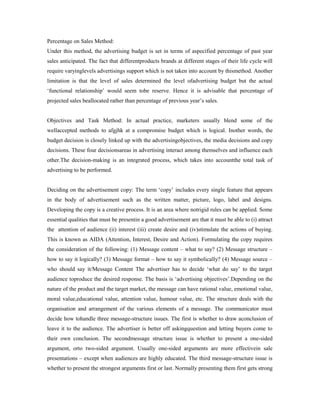 Percentage on Sales Method:
Under this method, the advertising budget is set in terms of aspecified percentage of past year
sales anticipated. The fact that differentproducts brands at different stages of their life cycle will
require varyinglevels advertisings support which is not taken into account by thismethod. Another
limitation is that the level of sales determined the level ofadvertising budget but the actual
‘functional relationship’ would seem tobe reserve. Hence it is advisable that percentage of
projected sales beallocated rather than percentage of previous year’s sales.
Objectives and Task Method: In actual practice, marketers usually blend some of the
wellaccepted methods to afgjhk at a compromise budget which is logical. Inother words, the
budget decision is closely linked up with the advertisingobjectives, the media decisions and copy
decisions. These four decisionsareas in advertising interact among themselves and influence each
other.The decision-making is an integrated process, which takes into accountthe total task of
advertising to be performed.
Deciding on the advertisement copy: The term ‘copy’ includes every single feature that appears
in the body of advertisement such as the written matter, picture, logo, label and designs.
Developing the copy is a creative process. It is an area where notrigid rules can be applied. Some
essential qualities that must be presentin a good advertisement are that it must be able to (i) attract
the attention of audience (ii) interest (iii) create desire and (iv)stimulate the actions of buying.
This is known as AIDA (Attention, Interest, Desire and Action). Formulating the copy requires
the consideration of the following: (1) Message content – what to say? (2) Message structure –
how to say it logically? (3) Message format – how to say it symbolically? (4) Message source –
who should say it/Message Content The advertiser has to decide ‘what do say’ to the target
audience toproduce the desired response. The basis is ‘advertising objectives’.Depending on the
nature of the product and the target market, the message can have rational value, emotional value,
moral value,educational value, attention value, humour value, etc. The structure deals with the
organisation and arrangement of the various elements of a message. The communicator must
decide how tohandle three message-structure issues. The first is whether to draw aconclusion of
leave it to the audience. The advertiser is better off askingquestion and letting buyers come to
their own conclusion. The secondmessage structure issue is whether to present a one-sided
argument, orto two-sided argument. Usually one-sided arguments are more effectivein sale
presentations – except when audiences are highly educated. The third message-structure issue is
whether to present the strongest arguments first or last. Normally presenting them first gets strong
 