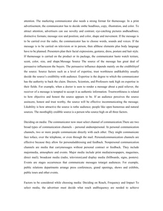 attention. The marketing communicator also needs a strong format for themessage. In a print
advertisement, the communicator has to decide onthe headlines, copy, illustration, and color. To
attract attention, advertisers can use novelty and contrast; eye-catching pictures andheadlines;
distinctive formats; message size and position; and color, shape and movement. If the message is
to be carried over the radio, the communicator has to choose words, sounds and voices. If the
message is to be carried on television or in person, then allthese elements plus body language
have to be planned. Presenters plan their facial expressions, gestures, dress, posture and hair style.
If themessage is carried on the product or its package, the communicator hasto watch texture,
scent, color, size, and shape.Message Source The source of the message has great deal of
persuasive influenceon the buyers. The persuasive influence depends mainly on the credibilityof
the source. Source factors such as a level of expertise, trust worthiness andlikability usually
decide the source’s credibility with audience. Expertise is the degree to which the communicator
has the authority to back the claim. Doctors, Scientists, and Professors rank high on expertise in
their fields. For example, when a doctor is seen to render a message about a paid reliever, the
receiver of a message is tempted to accept it as authentic information. Trustworthiness is related
to how objective and honest the source appears to be. If an audience perceives the source
assincere, honest and trust worthy, the source will be effective incommunicating the message.
Likability is how attractive the source is tothe audience; people like open humorous and natural
sources. The mosthighly credible source is a person who source high on all three factors.
Deciding on media: The communicator now must select channel of communication.There are two
broad types of communication channels – personal andnonpersonal. In personal communication
channels, two or more people communicate directly with each other. They might communicate
face toface, over the telephone, or even through the mail. Personalcommunication channels are
effective because they allow for personaladdressing and feedback. Nonpersonal communication
channels are media that carrymessages without personal contract or feedback. They include
majormedia, atmosphere and events. Major media include print media(newspapers, magazines,
direct mail); broadcast media (radio, television);and display media (billboards, signs, posters).
Events are stages occurrences that communicate messages totarget audiences. For example,
public relations departments arrange press conferences, grand openings, shows and exhibits,
public tours and other events.
Factors to be considered while choosing media: Deciding on Reach, Frequency and Impact To
select media, the advertiser must decide what reach andfrequency are needed to achieve
 