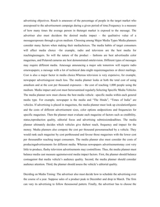 advertising objectives. Reach is ameasure of the percentage of people in the target market who
areexposed to the advertisement campaign during a given period of time.Frequency is a measure
of how many times the average person in thetarget market is exposed to the message. The
advertiser also must decideon the desired media impact – the qualitative value of a
messageexposure through a given medium. Choosing among Major Media Types Media planners
consider many factors when making their mediachoices. The media habits of target consumers
will affect media choice –for example, radio and television are the best media for
reachingteenagers. So will the nature of the product – fashions are best advertisedin color
magazines, and Polaroid cameras are best demonstrated ontelevision. Different types of messages
may require different media. Amessage announcing a major sale tomorrow will require radio
ornewspapers; a message with a lot of technical data might requiremagazines or direct mailings.
Cost is also a major factor in media choice.Whereas television is very expensive, for example,
newspaper advertisingcost much less. The media planner looks at both the total cost of using
amedium and at the cost per thousand exposures – the cost of reaching 1,000 people using the
medium. Media impact and cost must bereexamined regularly.Selecting Specific Media Vehicles
The media planner now must choose the best media vehicle –specific media within each general
media type. For example, newspaper is the media and “The Hindu”, “Times of India” are
vehicles. If advertising is placed in magazines, the media planner must look up circulationfigures
and the costs of different advertisement sizes, color options andpositions and frequencies for
specific magazines. Then the planner must evaluate each magazine of factors such as credibility,
status,reproduction quality, editorial focus and advertising submissiondeadlines. The media
planner ultimately decides which vehicles give thebest reach, frequency and impact for the
money. Media planners also compute the cost per thousand personareached by a vehicle. They
would rank each magazine by cost perthousand and favour those magazines with the lower cost
per thousandfor reaching target consumers. The media planner also must consider the costs of
producingadvertisements for different media. Whereas newspapers advertisementsmay cost very
little to produce, flashy television advertisements may costmillions. Thus, the media planner must
balance media cast measure againstseveral media impact factors. First, the planner should balance
costsagainst that media vehicle’s audience quality. Second, the media planner should consider
audience attention. Third, the planner should assess the vehicle’s editorial quality.
Deciding on Media Timing: The advertiser also must decide how to schedule the advertising over
the course of a year. Suppose sales of a product peak in December and drop in March. The firm
can vary its advertising to follow theseasonal pattern. Finally, the advertiser has to choose the
 