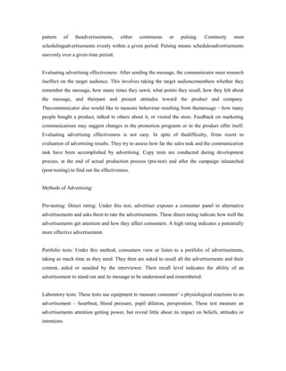 pattern of theadvertisements, either continuous or pulsing. Continuity must
schedulingadvertisements evenly within a given period. Pulsing means schedulesadvertisements
unevenly over a given time period.
Evaluating advertising effectiveness: After sending the message, the communicator must research
itseffect on the target audience. This involves taking the target audiencemembers whether they
remember the message, how many times they sawit, what points they recall, how they felt about
the message, and theirpast and present attitudes toward the product and company.
Thecommunicator also would like to measure behaviour resulting from themessage – how many
people bought a product, talked to others about it, or visited the store. Feedback on marketing
communications may suggest changes in the promotion programs or in the product offer itself.
Evaluating advertising effectiveness is not easy. In spite of thedifficulty, firms resort to
evaluation of advertising results. They try to assess how far the sales task and the communication
task have been accomplished by advertising. Copy tests are conducted during development
process, at the end of actual production process (pre-test) and after the campaign inlaunched
(post-testing) to find out the effectiveness.
Methods of Advertising:
Pre-testing: Direct rating: Under this test, advertiser exposes a consumer panel to alternative
advertisements and asks them to rate the advertisements. These direct rating indicate how well the
advertisements get attention and how they affect consumers. A high rating indicates a potentially
more effective advertisement.
Portfolio tests: Under this method, consumers view or listen to a portfolio of advertisements,
taking as much time as they need. They then are asked to recall all the advertisements and their
content, aided or unaided by the interviewer. Their recall level indicates the ability of an
advertisement to stand out and its message to be understood and remembered.
Laboratory tests: These tests use equipment to measure consumer’ s physiological reactions to an
advertisement – heartbeat, blood pressure, pupil dilation, perspiration. These test measure an
advertisements attention getting power, but reveal little about its impact on beliefs, attitudes or
intentions.
 
