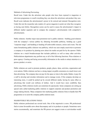 Methods of Advertising Post-testing:
Recall tests: Under this the advertiser asks people who have been exposed to magazines or
television programmes to recall everything they can about the advertisers and product they saw.
Recall score indicates the advertisement’s power to be noticed and retained. Recognition rests:
Under this test the researcher asks readers of a given magazine to point out what they recognize
as having seen before. Recognition scores can be used to assess the advertisement’s impact in
different market segments and to compare the company’s advertisements with competitor’s
advertisements.
Public relations: Another major mass-promotion tool is public relations - building good relations
with the company’s various publics by obtaining favourable publicity, building up a good
“corporate image”, and handling or heading off unfavorable rumours, stories and events. The old
name formarketing public relations was publicity, which was seen simply asactivities to promote
a company or its products by planting news about itin media not paid for by the sponsor. Public
relations are a much broaderconcept that includes publicity as well as many other activities.
Publicrelations departments may perform any or all of the following functions. Press relations or
press agency: Creating and lacing newsworthly information in the media to attract attention to a
person, product, or serice.
Public relations are used to promote products, people, places, ideas, activities, organization and
even nations. Public relations can have a strong impact on public awareness at a much lower cost
than advertising. The company does not pay for the space or time in the media. Rather, it pays for
a staff to develop and circulate information and to manage events. If the company develops an
interesting story, it could be picked up by several different media, having he same effect as
advertising that would cost millions of dollars. And it would have more credibility than
advertising. Public relations results can sometimes be spectacular. Some companies are setting up
special units called marketing public relations to support corporate and product promotion and
image making directly. Many companies hire marketing public relations firms to handle their PR
programmes or to assist the company public relations team.
MAJOR PUBLIC RELATIONS TOOLS
Public relations professional use several tools. One of the majortools is news. PR professional
find or create favourable news about thecompany and in its products or people. Sometimes news
stories occurnaturally, and sometimes the PR person can suggest events or activitiesthat would
 