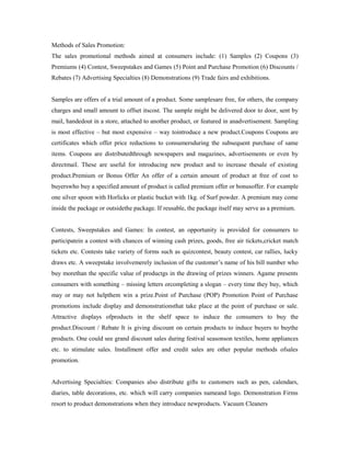 Methods of Sales Promotion:
The sales promotional methods aimed at consumers include: (1) Samples (2) Coupons (3)
Premiums (4) Contest, Sweepstakes and Games (5) Point and Purchase Promotion (6) Discounts /
Rebates (7) Advertising Specialties (8) Demonstrations (9) Trade fairs and exhibitions.
Samples are offers of a trial amount of a product. Some samplesare free, for others, the company
charges and small amount to offset itscost. The sample might be delivered door to door, sent by
mail, handedout in a store, attached to another product, or featured in anadvertisement. Sampling
is most effective – but most expensive – way tointroduce a new product.Coupons Coupons are
certificates which offer price reductions to consumersduring the subsequent purchase of same
items. Coupons are distributedthrough newspapers and magazines, advertisements or even by
directmail. These are useful for introducing new product and to increase thesale of existing
product.Premium or Bonus Offer An offer of a certain amount of product at free of cost to
buyerswho buy a specified amount of product is called premium offer or bonusoffer. For example
one silver spoon with Horlicks or plastic bucket with 1kg. of Surf powder. A premium may come
inside the package or outsidethe package. If reusable, the package itself may serve as a premium.
Contests, Sweepstakes and Games: In contest, an opportunity is provided for consumers to
participatein a contest with chances of winning cash prizes, goods, free air tickets,cricket match
tickets etc. Contests take variety of forms such as quizcontest, beauty contest, car rallies, lucky
draws etc. A sweepstake involvemerely inclusion of the customer’s name of his bill number who
buy morethan the specific value of productgs in the drawing of prizes winners. Agame presents
consumers with something – missing letters orcompleting a slogan – every time they buy, which
may or may not helpthem win a prize.Point of Purchase (POP) Promotion Point of Purchase
promotions include display and demonstrationsthat take place at the point of purchase or sale.
Attractive displays ofproducts in the shelf space to induce the consumers to buy the
product.Discount / Rebate It is giving discount on certain products to induce buyers to buythe
products. One could see grand discount sales during festival seasonson textiles, home appliances
etc. to stimulate sales. Installment offer and credit sales are other popular methods ofsales
promotion.
Advertising Specialties: Companies also distribute gifts to customers such as pen, calendars,
diaries, table decorations, etc. which will carry companies nameand logo. Demonstration Firms
resort to product demonstrations when they introduce newproducts. Vacuum Cleaners
 