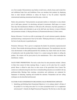 are a best example. Demonstrations may bedone at retail stores, schools, homes and in trade fairs
and exhibitions.Trade Fairs and Exhibitions Firms can introduce their products by displaying
them in trade fairsand exhibitions to induce the buyers to buy the product. Especially
ininternational marketing international trade fairs play a vital role.
Dealer sales promotions: Trade promotion can persuade retailers or wholesalers to carry abrand,
give it shelf space, promote it in advertising, and push it tocustomers. Shelf space is so scarce
these days that manufacturers oftenhave to offer price-offs, allowances, buy-back guarantees, or
free goodsto retailers and wholesalers to get on the shelf and, once thereon, to stayon it.Dealers
sales promotions include: (1) Buying allowance (2) Promotional allowance (3) Sales contest.
Buying Allowance: It involves an offer to percentage off, on each minimum quantity ofproduct
purchased during a stated period of time by the dealer. Thebuying allowance is usually given in
the form of cash discount or quantitydiscount.
Promotion Allowance: This is given to compensate the dealers for promotion expensesincurred
by them. These include advertising allowance, display allowanceetc. The manufacturers may also
issue advertisement or other publicitymaterials like calendars, key chains which carry the names
of retailerswho stock the product.Sales Contest It is a contest among the dealers in selling the
product. The winners will be given prizes by the manufacturers. This is done tostimulate the
distributions / dealers.
SALES FORCE PROMOTIONS: The tools at sales force for sales promotion include: i) Bonus
ii) Sales force contest iii) Sales meetings Bonus. A quota is set for sales force for a specific
period. Bonus is offered to sales force on sales excess of the quota.Sales Force Contest The
contests are conducted among the sales force to stimulateselling and prizes are awarded to the top
performers.Sales Meetings Sales meetings, conventions and conferences are conducted for
thepurpose of educating, inspiring and rewarded the salesmen. Newproducts and new selling
techniques are also described and discussed.
FACTORS TO BE CONSIDERED IN ORGANISING SALES PROMOTIONCAMPAIGN
1. Identifying and Defining Sales Promotional Objectives: Is it to enhance dealer’s off-take of
the product? Is it to bring extra sales? Is it to clear accumulated stock? Is it to supplement
advertisement? 2. Identify the Right Promotional Programme The firm has to select the right
 