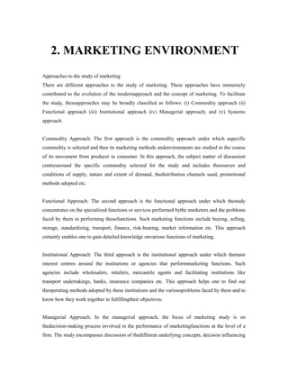 2. MARKETING ENVIRONMENT
Approaches to the study of marketing
There are different approaches to the study of marketing. These approaches have immensely
contributed to the evolution of the modernapproach and the concept of marketing. To facilitate
the study, theseapproaches may be broadly classified as follows: (i) Commodity approach (ii)
Functional approach (iii) Institutional approach (iv) Managerial approach; and (v) Systems
approach.
Commodity Approach: The first approach is the commodity approach under which aspecific
commodity is selected and then its marketing methods andenvironments are studied in the course
of its movement from producer to consumer. In this approach, the subject matter of discussion
centresaround the specific commodity selected for the study and includes thesources and
conditions of supply, nature and extent of demand, thedistribution channels used, promotional
methods adopted etc.
Functional Approach: The second approach is the functional approach under which thestudy
concentrates on the specialized functions or services performed bythe marketers and the problems
faced by them in performing thosefunctions. Such marketing functions include buying, selling,
storage, standardizing, transport, finance, risk-bearing, market information etc. This approach
certainly enables one to gain detailed knowledge onvarious functions of marketing.
Institutional Approach: The third approach is the institutional approach under which themain
interest centres around the institutions or agencies that performmarketing functions. Such
agencies include wholesalers, retailers, mercantile agents and facilitating institutions like
transport undertakings, banks, insurance companies etc. This approach helps one to find out
theoperating methods adopted by these institutions and the variousproblems faced by them and to
know how they work together in fulfillingtheir objectives.
Managerial Approach: In the managerial approach, the focus of marketing study is on
thedecision-making process involved in the performance of marketingfunctions at the level of a
firm. The study encompasses discussion of thedifferent underlying concepts, decision influencing
 